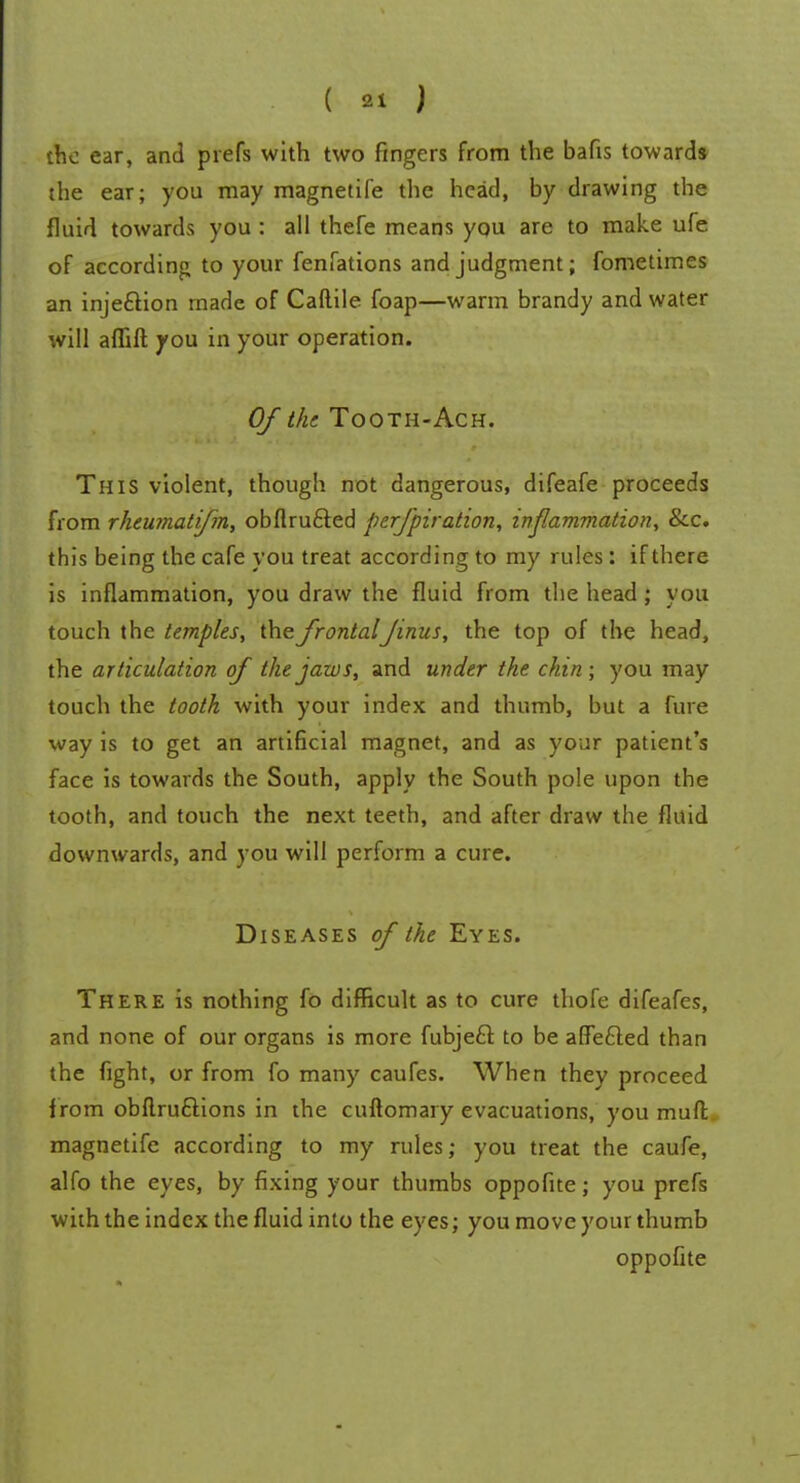 the ear, and prefs with two fingers from the bafis towards the ear; you may magnetife the head, by drawing the fluid towards you : all thefe means you are to make ufe of according to your fenfations and judgment; fometimes an injection made of Caftile foap—warm brandy and water will affift you in your operation. Of the Tooth-Ach. This violent, though not dangerous, difeafe proceeds from rheumatifm, obflru&ed perfpiration, inflammation, &c. this being the cafe you treat according to my rules : if there is inflammation, you draw the fluid from the head; you touch the temples, the frontalJinus, the top of the head, the articulation of the jaws, and under the chin; you may touch the tooth with your index and thumb, but a fure way is to get an artificial magnet, and as your patient's face is towards the South, apply the South pole upon the tooth, and touch the next teeth, and after draw the fluid downwards, and you will perform a cure. Diseases of the Eyes. There is nothing fo difficult as to cure thofe difeafes, and none of our organs is more fubjecl; to be affefled than the fight, or from fo many caufes. When they proceed f rom obfiru£lions in the cuftomary evacuations, you muft magnetife according to my rules; you treat the caufe, alfo the eyes, by fixing your thumbs oppofke; you prefs with the index the fluid into the eyes; you move your thumb oppofite