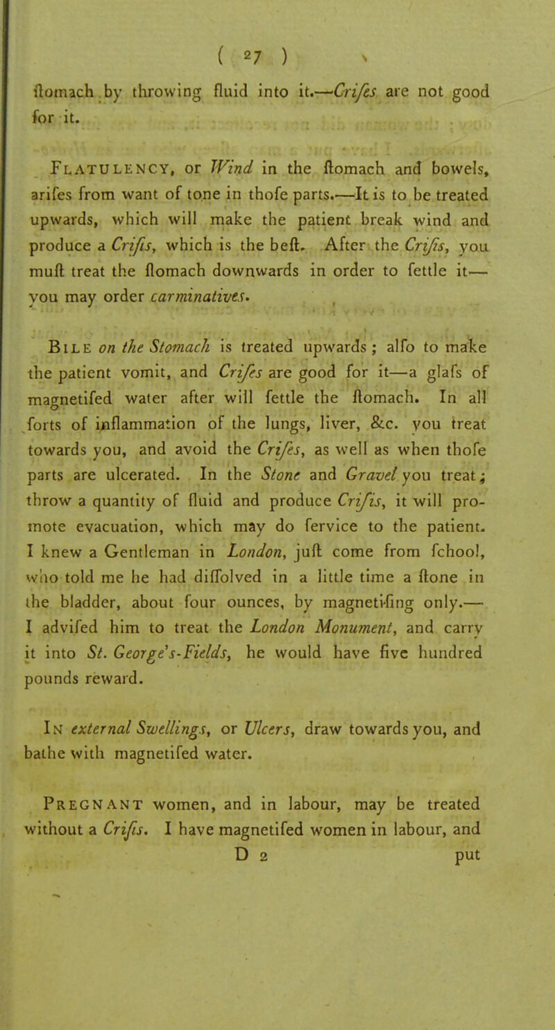 ( «7 ) ilomach by throwing fluid into it.—Crifes are not good for it. Flatulency, or Wind in the ftomach and bowels, arifes from want of tone in thofe parts.—It is to be treated upwards, which will make the patient break wind and produce a Crifis, which is the beft. After the Cri/is, you muft treat the flomach downwards in order to fettle it— you may order carminatives. Bile on the Stomach is treated upwards; alfo to make the patient vomit, and Crifes are good for it—a glafs of matrnetifed water after will fettle the ftomach. In all forts of inflammation of the lungs, liver, &c. vou treat towards you, and avoid the Crifes, as well as when thofe parts are ulcerated. In the Stone and Gravel you treat, throw a quantity of fluid and produce Crifis, it will pro- mote evacuation, which may do fervice to the patient. I knew a Gentleman in London, juft come from fchool, who told me he had diffolved in a little time a ftone in the bladder, about four ounces, by magneti-fing only.— I advifed him to treat the London Monument, and carry it into St. George's-Fields, he would have five hundred pounds reward. In external Swellings, or Ulcers, draw towards you, and bathe with magnetifed water. Pregnant women, and in labour, may be treated without a Crifis. I have magnetifed women in labour, and D 2 put