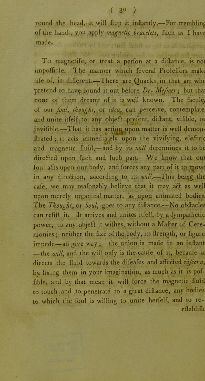 ( 3° ; round the head, it will flop it inflantly.—For trembling of the hands, you apply magnetic bracelets, fuch as I have made. To magnetife, or treat a perfon at a diflance, k no) impoflible. The manner which feveral Profeflbrs make ufe of, is different.—There are.Quacks, in that art whe pretend to have found it out before Dr. Mefmer; but thai none of them dreamt of it is well known. The facuit) of our foul, thought, or idea, can perceive, contemplate, and unite ilfelf to any objecTrprefent, diftant, vifible, 01 invifible.—That it has actioi^upon matter is well demon- 11 rated ; it a£ls immediately upon the vivifying, electric and magnetic fluid,—and by its will determines it to be directed upon fuch and fuch part. We know that oui foul acts upon our body, and forces any part of it to rr^ove in any direction, according to its will.—This being the cafe, we may reafonably believe that it may aft as well upon merely organical matter, as upon animated bodies. The Thought, or Soul, goes to any diflance.—No obftacles can refill it. It arrives and unites itfelf, by.,a fympathetic power, to anv object it wifhes, without a Mafler of Cere- monies ; neither the fize of the body, its ftrength, or figure impede—all give way ;—the union is made in an inttant —the will, and the will only is the caufe of it, becaufe it directs the fluid towards the difeafes and affected vifccra, by fixing them in your imagination, as much as it is pof- fiblc, and by that mean it will force the magnetic fluid to touch and to penetrate to a great diflance, any bodies to which the foul is willing to unite herfelf, and to re- eftablifli