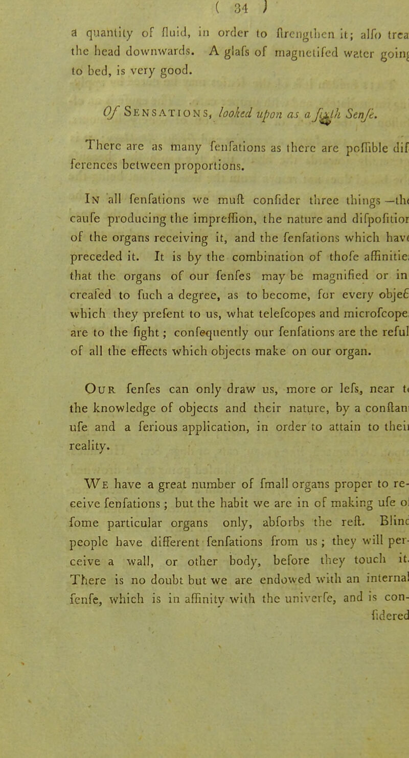 a quantity of fluid, in order to flrengthen it; alfo trca the head downwards. A glafs of magnetifcd water goirif to bed, is very good. 0/ Sensations, looked upon as afulh Senjd. There are as many fenfations as there are poffible dif fcrences between proportions. In all fenfations we muft confider three things —th< caufe producing the impreffion, the nature and difpofitior of the organs receiving it, and the fenfations which hav< preceded it. It is by the combination of thofe affinitic. that the organs of our fenfes may be magnified or in creafed to fuch a degree, as to become, for every obje£ which they prefent to us, what telefcopes and microfcope are to the fight; confequently our fenfations are the reful of all the effects which objects make on our organ. Our fenfes can only draw us, more or lefs, near ti the knowledge of objects and their nature, by a con dan ufe and a ferious application, in order to attain to theii reality. We have a great number of fmall organs proper to re- ceive fenfations; but the habit we are in of making ufe o: fome particular organs only, abforbs the reft. Blinc people have different fenfations from us; they will per- ceive a wall, or other body, before they touch it. There is no doubt but we are endowed with an internal fenfe, which is in affinity with the univerfe, and is con- fid ered