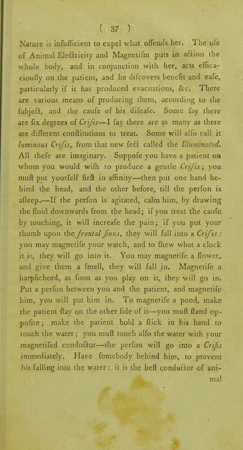 Nature is infufficient to expel what offends her. The ufe of Animal Electricity and Magnetifm puts in action the whole body, and in conjunction with her, acts effica- cioufly on the patient, and he difcovers benefit and eafe, particularly if it has produced evacuations, &c. There are various means of producing them, according to the fubjecl, and the caufe of his difeafe. Some fay there are fix degrees of Crifes—I fay there are as many as there are different conftitutions to treat. Some will alfo call it luminous Crifis, from that new feci called the Illuminated. All thefe are imaginary. Suppofe you have a patient on whom you would wifh to produce a gentle Crifis; you muft put yourfelf firft in affinity—'then put one hand be- hind the head, and the other before, till the perfon is afleep.—If the perfon is agitated, calm him, by drawing the fluid downwards from the head; if you treat the caufe by touching, it will increafe the pain; if you put your thumb upon the frontal fnus, they will fall into a Crifis: you may magnetife your watch, and to fhew what a clock it is, they will go into it. You may magnetife a flower, and give them a fmell, they will fall in. Magnetife a harpfichord, as foon as you play on it, they will go in. Put a perfon between you and the patient, and magnetife him, you will put him in. To magnetife a pond, make the patient flay on the other fide of it—you muft ftand op- pofue ; make the patient hold a flick in his hand to touch the water; you muft touch alfo the water with your magnetifed conductor—the perfon will go into a Crifis immediately. Have fomebody behind him, to prevent his falling into the water: it is the beft conductor of ani- mal