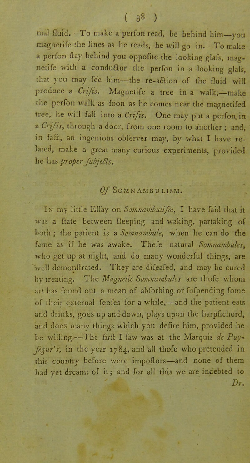 mal fluid. To make a perfon read, be behind him—you magnetife the lines as he reads, he will go in. To make a perfon flay behind you oppofite the looking glafs, mag- netife with a condu&or (he perfon in a looking glafs, that you may fee him—the re-a&ion of the fluid will produce a Crijis. Magnetife a tree in a walk,—make the perfon walk as foon as he comes near the magnetifed tree, he will fall into a Crifis. One may put a perfon,in a Crifis, through a door, from one room to another ; and, in fa£l, an ingenious obferver may, by what I have re- lated, make a great many curious experiments, provided he has proper fubjetls. Of Somnambulism. In my little EfTay on Somnambulifm, I have faid that it was a ftate between fleeping and waking, partaking of both ; the patient is a Somnambule, when he can do the fame as if he was awake. Thefe natural Somnambules, who get up at night, and do many wonderful things, are well demonftrated. They are difeafed, and may be cured by treating. The Magnetic Somnambules are thofe whom art has found out a mean of abforbing or fufpending fome of their external fenfes for a while,—and the patient eats and drinks, goes up and down, plays upon the harpfichord, and does many things which you defire him, provided he be willing.—The firft I faw was at the Marquis de Puy- Jegur's, in the year 1784, and all thofe who pretended in this country before were impoflors—and none of them had yet dreamt of it; and for all this we are indebted to Dr.