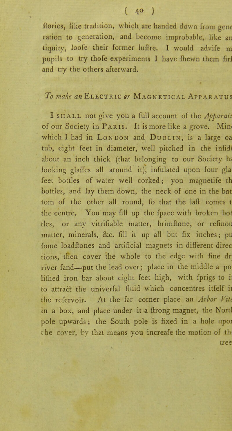 flories, like tradition, which are handed down from gene ration to generation, and become improbable, like an tiquity, loofe their former luftre. I would advife m pupils to try thofe experiments I have fhewn them fir! and try the others afterward. To make an Electric or Magnetic a l Apparatus I shall not give you a full account of the Apparati of our Society in Paris. It is more like a grove. Mini which I had in London and Dublin, is a large oa tub, eight feet in diameter, well pitched in the infidi about an inch thick (that belonging to our Society hi looking glaffes all around it), infulated upon four gla feet bottles of water well corked; you magnetife th bottles, and lay them down, the neck of one in the bot torn of the other all round, fo that the laft comes t the centre. You may fill up the fpace with broken bot ties, or any vitrifiable matter, brimflone, or refinou matter, minerals, &c. fill it up all but fix inches; pu fome loadftones and artificial magnets in different direc tions, then cover the whole to the edge with fine dr river fand—put the lead over; place in the middle a po limed iron bar about eight feet high, with fprigs to ii to attraft the univerfal fluid which concentres itfelf ii the refervoir. At the far corner place an Arbor Vitt m a box, and place under it a flrong magnet, the Nort! pole upwards; the South pole is fixed in a hole upoi the cover, by that means you increafe the motion of th< tree