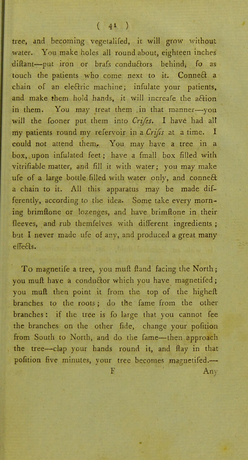 tree, and becoming vegetalifed, it will grow without water. You make holes all round about, eighteen inches diftant—put iron or brafs conductors behind; fo as touch the patients who come next to it. Connect a chain of an electric machine; infulate your patients, and make them hold hands, it will increafe the action in them. You may treat them .in that manner—you will the fooner put them into Crijes. I have had all my patients round my refervoir in a Crifis at a time. I could not attend them.. You may have a tree in a box, upon infulated feet; have a fmall box filled with vitrifiable matter, and fill it with water; you may make ufe of a large bottle filled with water only, and connect a chain to it. All this apparatus may be made dif- ferently, according to the idea. Some take every morn- ing brimftone or lozenges, and have brimftone in their fleeves, and rub themfelves with different ingredients ; but I never made ufe of any, and produced a great many effects. To magnetife a tree, you muft ftand facing the North; you muft have a conductor which you have magnetifed; you muft then point it from the top of the higheft branches to the roots; do the fame from the other branches: if the tree is fo large that you cannot fee the branches on the other fide, change your pofition from South to North, and do the fame—then approach the tree—clap your hands round it, and ftay in that pofition five minutes, your tree becomes magnetifed.— F Any