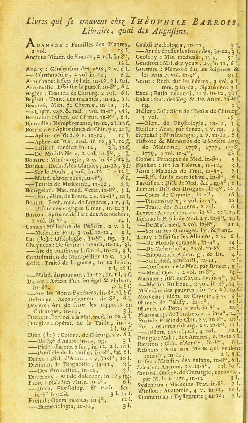 Livres qui fe trouvent chc:^ Theophile Barrois^ Libraire, quai des Augujlins, Familles des DANS ON : Familles des Plantes, ï vol. 15 Anciens Miner, de France, 2 vol. in 8°, 12 1. Andry : Génération des vers, 2 y. 6 1. l’Orthopédie, 2 vol in-12 , 6 I. Arbuthnot : Effets de l’air, in-i2,21.10 f. Arconville ; EfTai fur la putréf. in-8®, 6 1. Bagieu : Examen de Chirurg. 2 vol. 6 1. Baglivi : Traité des maladies, in-12,61. Beaumé, Man. de Chymie, in-12, 3 1. Chym. exp. & raif. 3 vol. in-8®, 18 1. Bertrandi : Oper. de Cliirur. in-8'* , 6 1. Bienville : Nymphomanie, in-12,21,10 f. Boërhaave : Aphorifmes de Chir. 7 v. 211. Aphor. de Med, 6 v. in.-i2, 15 1. Aphor. & Mat. med. in-12,3 1.12.f. ■—Inftitut. raedicæ in-12 , 3 1. 12 f. ■—De Moi'bis Nerv. 2 vol. in-8“, 9 1. Bomare : Minéralogie, 2 v. in-8° , J, Bordeu : Rech. f.les Glandes, in-12 , 31. •—Sur le Pouls, 4 vol. in-i2 ' ' I2_ 1. -~Malad. clironiques, in-8'’, 6\, —Traités de Médecine, in-12 , 3 1. Boiirgelat ; Mat. med. Veter. in-8° , î 1. Dem. élém. de Botan. 2 v. in-8®, 101, Bourru : Rech. med. de Londres, i v. 3 1, —Utilité des voyages f. mer, in-12 3 1. Burton ; Syltême de l’art des Accouchem. 2 vol. in-8®, _ 14 1. Camus ; Médecine de l’efprrt, 2 v. 6 1. Médecine-Prat. 3 vol. in-12, 9 1. Cat (le) : Oftéologie , în-S® , fig. 3 1. Cheyiieus : De fanitate tuendà, in-12, 3I. Art de conferver lafanté, in-12, 3 1. Confultation de Montpellier 10 v. 30 1. Coile : Traité de la goûte , in-i2 broch. 1 1. 16 f. Malad. du poumon , in-i2, br. 11. 4 f. Darcet ; AéUon d’un feu égal & violent, in-8°, ^ _ .21.8f. Sut les Monts Pyrénées, in-8'^.2l. 8 f. Deleurye : Accouchemens .in-8®, 'SI. Devaux ; Art de faire les rapports en Chirurgie, in-12, _ 3 1, Dicnert ; Introd.'a la Mat. med. in-12,3 1, Douglas : Opérât, de la T.iille, in-12, 2 1. 10 f. Dran ( le ) ; Obferv. de Chirurg. 2 v. 6 1. Abrégé d'Aanat. in-12, fig. 3 1. Plaies d’.armesh feu , in-12, 2 1. lof. Parallèle de la Taille, in-8°, fig. dl. Dufieu : Diét. d’Anat., 2 v. in-8° , 10 1. Diflionn. du Diagnoftic , in-12, 3 1. Des Pronoftics, in-ra, 3 1. Duverney ; Art de dillëquer, in-12 , fig. Fabre : Maladies véner. in-8° , 6 1. —Rech. Phyfiolog. & Path. &c, in-8® broché. 3 1. 12 C 12 1. 31* Gaubii Pathologia , in-12, 3 1. —Art de drelTer les formules, in*i2, 3 1. Geofroy : Mat. medicale , 17 v. 5 r I. Gendron ; Mal. des yeux , 2V, in-12, 6 1, Guettard : Mémoire fur les Sciences & les Arts ,q vol. in-4° , 30 1 Grant : Rech. fur les fièvres , ^ vol. 9 1, tom. 3 in-r2, féparement 3 1^ Haen ; Ratio medendi, ii v. in-12,33 1^ Haies ; Stat. des Veg. & des Anim. in-8°' fig. . 9 1. Haller : ColleiSion de Thefes de Chirurg^ 5 vol. r5 T —Elera. de Phyjiologie, in-12, 3 1_ Heifter : Anat. par Senac , 3 v. fig. 9 1. Henckel : Minéralogie , 2 v. in-12 , 61, Hiftoire & Mémoirejs de la Société Boy. de Médecine, 1776, 1777» ^77’, 1779, 3 vol. in-4°, 4^1. Home ; Principes de Med. in-80 , 5 1, Hnxham : fur les Fièvres, in-12, 3 Janin : Maladies de l’œil, in-8° , 6 1. —iRéfl. fut la mort fubite , in-8°, 61. Lavoifien ; Diél. de Med. &c , îq-8° , 6 1, Lemeri ; Diél, des Drogues, in-4° —Cours de Chymie , in 4' —Pharmacopée, 2 vol. in-4'' Freind ; Opéra medica, in 4° —Emmenologia, in-12. 22 J 16 U 22 1, -Traité des Alimens , 2 vol. 6 1. Levret : Accouchem. 4 v. in-8®, 211,10 f-, Liéiitaud ; Précis de Med. 2 v. in-8®, 101. —“De Mat. med. 2 vol. inr8®, ii 1„ —Ses autres Ouvrages, lat. Sefranç. Lorry : Eflai fur les Alimens, 2 v. 6 1, —De Morbis cutaneis, in 4® , 14 1. —De Melancholià, 2 vol. in-8'< 10 1. —Hippocratis Aphor. gr. & lat, 4 1- —-Stat. med. Sanécorii, in-12, 3 1, Conform.. de la Med. par Barker , 5 —Mead Opéra, 2 vol. 14 1. Macquer : Dift. de Chym. 2 v, in-4°, 30 B —Maifon Ruftique , 2 vol. in-4°, 24 1. Médecine des pauvres , in-12, 2 1.10 f- Morveau ; Elém. de Chymie, 3 v. 9 U Œuvres de PalilTy, in-4° , 15'. Œuvres de Pott, 2 vol. in-8® , 12 1. Pharmacop. de Londres, 2. V. in-4®, 24 L Portai : Précis de Chir. 2 v. in-8°, 10 j. Pott : Œuvres chirurg. 2 v. in-8®, 12 1. Difl'ert. chymiques, 4 vol. 12 1, Pringle : Malad. des Armées, v. in-12 6 1. Ravaton : Chir. d’Armée , in-S'^, 6 1. Rebours : Avis aux Mères qui veulent nourrir , in-12 , 2 1. S f. Rofen : Maladies des enfans, in-g®, 6 I. Sabatier: Anatom. 3 v.in-8°, 131.10 f. Saviard : Obferv. de Chirurgie, comment. par M. le Rouge , in-i2 3 Sydenham : Médecine-Prat. in-8°. 7 1. Winllou : Anatomie, 4 v. in-12, zimmerman : Dyflemerie \ in-12 > 12 1. 3I.