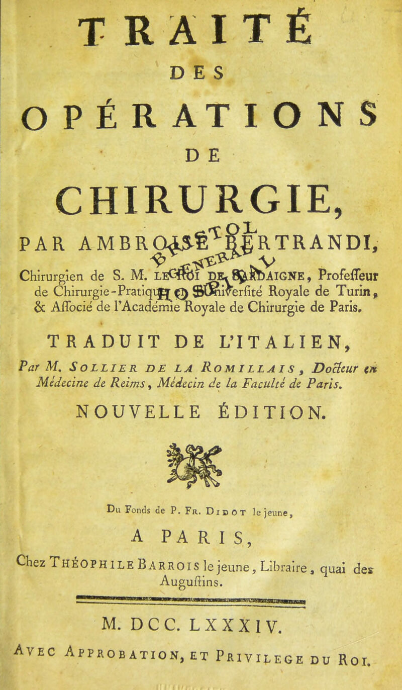 DES OPÉRATIONS D E CHIRURGIE, PAR AMBR045Ê'^&ERTRANDI, nV Chirurgien de S. M. LeCTOi D^I^^AIGNE, Profefleur de Chirurgie - Pratiqi^ 0 ©(^iverfitë Royale de Turin ^ & Aflbcië de l’Académie Royale de Chirurgie de Paris, TRADUIT DE L’ITALIEN, Par M, SoLLiER de la Rouillais , DoUcur ci* Médecine de Reims, Médecin de la Faculté de Paris, NOUVELLE ÉDITION. Du Fonds de P. Fr. Didot le jeune, A PARIS, Chez ThéOPH ILE B ARHOIS le jeune. Libraire, quai des Augudins. M. D C C. L X X X I V. Avec Approbation, et Privilège du Roi.