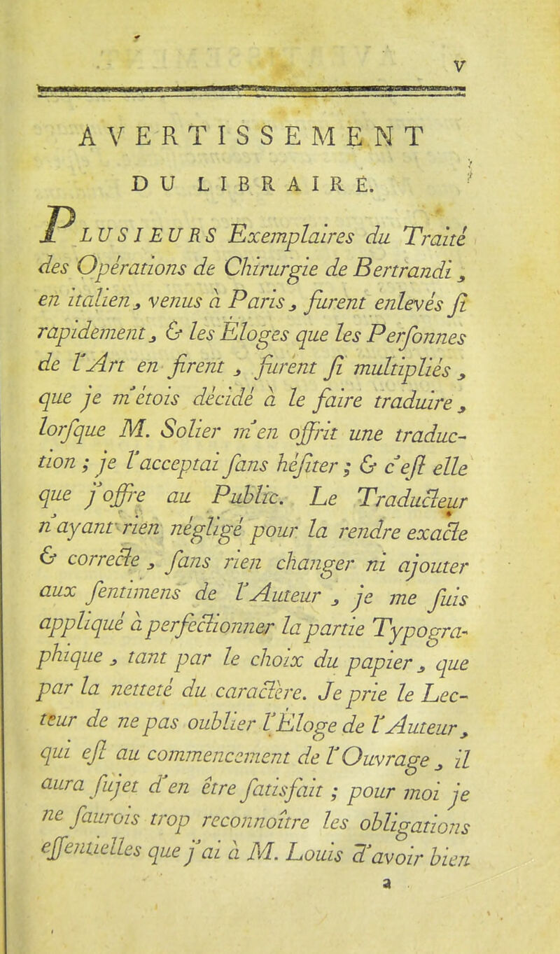 AVERTISSEMENT V D U L I B R A I R Ë. ■ P_L U S J EU RS Exemplaires du Traité des Opérations de Chirurgie de Bertrandi ^ en Italien J, venus a Paris ^ furent enlevés fi rapidement^ & les Eloges que les Perfonnes de VArt en firent ^ furent fi multipliés ^ que je tnétois décidé a le faire traduire^ lorfque M. Solier in en ofiht une traduc- tion ; je Vacceptai fans héfiter ; & cefi elle que J offre au Puhltc. Le Traducteur n ayant^rien négligé pour la rendre exacte & correcte ^ fans rien changer ni ajouter aux fentimens de VAuteur ^ je me fuis appliqué a perfectionner la partie Typogra- phique j, tant par le choix du papier^ que par la netteté du caractère. Je prie le Lec- teur de ne pas oublier VEloge de tAuteur^ qui efi au commencement de V Ouvrage ^ il aura fujet d en être fatisfait ; pour moi je ne faurois trop reconnoître les ohlEations effenticlles que j ai à M. Louis T avoir bien a