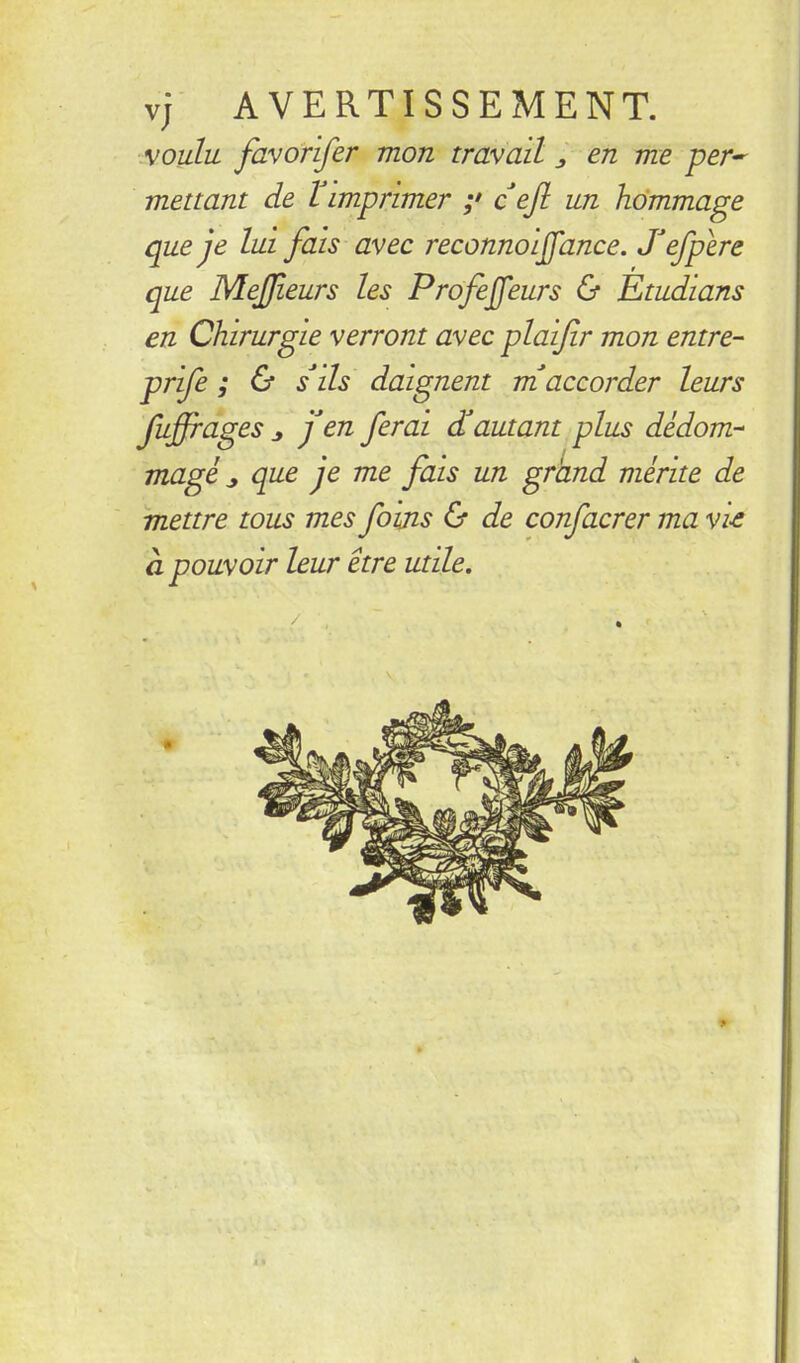 vj AVERTISSEMENT. MOulu favorifer mon travail ^ en me per^ mettant de l imprimer ;• c efl un hommage que je lui fais avec reconnoijfance. Jefpire que Mejjfleurs les Profejfeurs & Etudians en Chirurgie verront avec plaifir mon entre- prife ; & s'ils daignent m'accorder leurs fiffiages J j'en ferai (^autant plus dédom- magé ^ que je me fais un grand mérite de mettre tous mes foijis & de confacrer ma vie à pouvoir leur être utile.