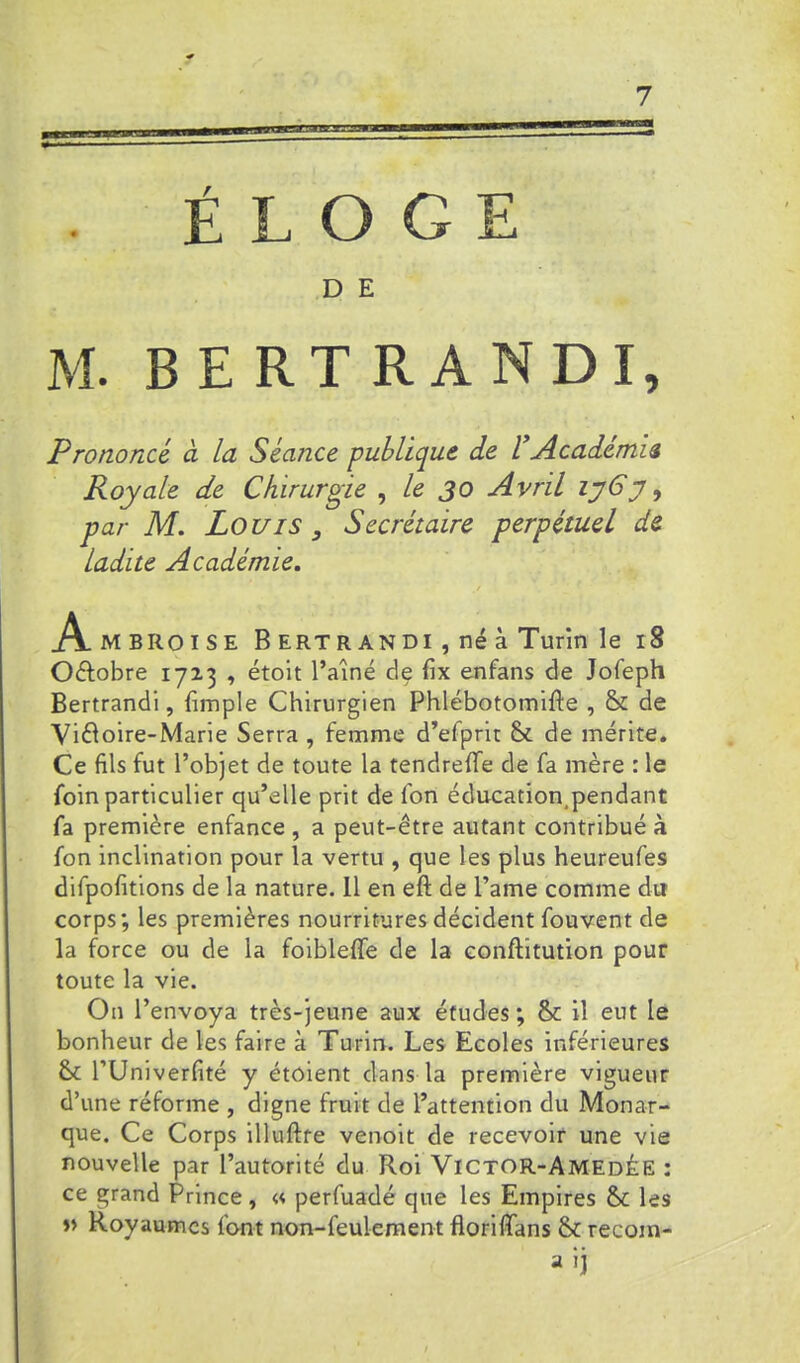 ELOGE D E M. BERTRANDE Prononcé à la Séance publique de 1*Académie Royale de Chirurgie ^ le 30 Avril lyCy, par M. Louis , Secrétaire perpétuel de ladite Académie. Ambroise B ertr andi , né à Turin le 18 Oélobre 17x3 , étoit l’aîné de fix enfans de Jofeph Bertrandi, {impie Chirurgien Phlébotomilie , & de Vi6ioire-Marie Serra , femme d’efprit & de mérite. Ce fils fut l’objet de toute la tendreffe de fa mère : le foin particulier qu’elle prit de fon éducation,pendant fa première enfance , a peut-être autant contribué à fon inclination pour la vertu , que les plus heureufes difpofitions de la nature. 11 en eft de l’ame comme du corps; les premières nourritures décident fouvent de la force ou de la foiblelTe de la conftitution pour toute la vie. On l’envoya très-jeune aux études; & il eut le bonheur de les faire à Turin. Les Ecoles inférieures Sc rUniverfité y étoient dans la première vigueur d’une réforme , digne fruit de l’attention du Monar- que. Ce Corps illuftfe venoit de recevoir une vie nouvelle par l’autorité du Roi Victor-AmedÉE : ce grand Prince, « perfuadé que les Empires & les Royaumes font non-feulement floriffans & recom- » n