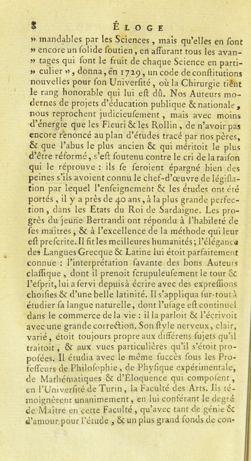 » manclables par les Sciences , mais qu’elles en font » encore un folide foutien, en affurant tous les avan- » tages qui font le fruit de chaque Science en parti- » culier », donna, en 1729, un code de conftitutions nouvelles pour fon Univerfité, où la Chirurgie tiênt le rang honorable qui lui eft dû. Nos Auteurs mo- dernes de projets d’éducation publique 8cnationale, nous reprochent judicieufement, mais avec moins d’énergie que les Fleuri & les Rollin , de n’avoir pas encore renoncé au plan d’études tracé par nos pères, & que l’abus le plus ancien Sc qui méritoit le plus d’être réformé, s’eft foutenu contre le cri de la raifon qui le réprouve : ils fe feroient épargné bien des peines s’ils avoient connu le chef-d’œuvre de légifla- tion par lequel l’enfeignement & les études ont été portés , il y a près de 40 ans, à la plus grande perfec- tion , dans les Etats du Roi de Sardaigne, Les pro- grès du jeune Bertrandi ont répondu à l’habileté de fes maîtres, 8>C à l’excellence de la méthode qui leur eft prefcrite.il fit les meilleures humanités; l’éléganca des Langues GrecqueSc Latine lui étoit parfaitement connue : l’interprétation favante des bons Auteurs claftlque , dont il prenoit fcrupuleufement le tour 6c l’efprit,lui afervi depiiisà écrire avec des expreflions choifies & d’une belle latinité. U s’appliqua fur-tout à étudier fa langue naturelle, dont l’ufage eft continuel dans le commerce de la vie : il la parloir &C l’écrivoit avec une grande correftion. Son ftyle nerveux, clair, varié, étoit toujours propre aux diftérens fujets qu’il traitoit, & aux vues particulières qu’il s’étoit pro- pofées. Il étudia avec le même fuccès fous les Pro- fefteurs de Philofophie, de Phyfique expérimentale, de Mathématiques ÔC d’Éloquence qui compof'ent, en l’Univerfité de Turin , la Faculté des Arts. Ils té- moignèrent unanimement, en lui conférant le degre de Maître en cette Faculté , qu’avec tant de génie &: d’amour pour l’étude , & un plus grand fonds de cou-