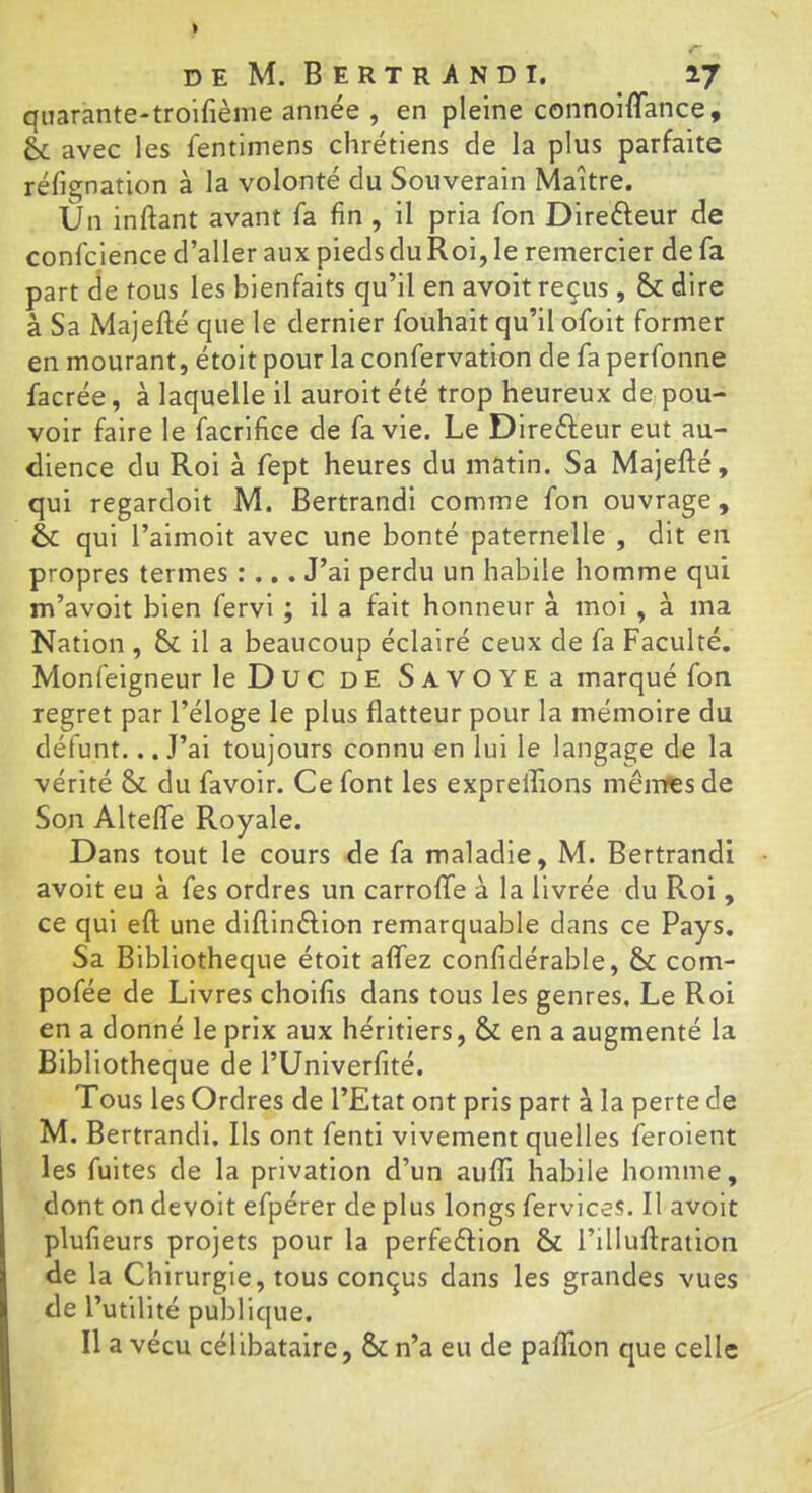 qiiarante-troifième année , en pleine connoiffance, éc avec les fentiinens chrétiens de la plus parfaite réfignation à la volonté du Souverain Maître. Un inftant avant fa fin , il pria fon Direfteur de confcience d’aller aux pieds du Roi, le remercier de fa part de tous les bienfaits qu’il en avoit reçus, &; dire à Sa Majefté que le dernier fouhait qu’il ofoit former en mourant, étoit pour la confervation de fa perfonne facrée, à laquelle il auroit été trop heureux de^ pou- voir faire le facrifice de fa vie. Le Directeur eut au- dience du Roi à fept heures du matin. Sa Majefté, qui regardoit M. Bertrandi comme fon ouvrage, èt qui l’aimoit avec une bonté paternelle , dit en propres termes :... J’ai perdu un habile homme qui m’avoit bien fervi ; il a fait honneur à moi , à ma Nation , il a beaucoup éclairé ceux de fa Faculté. Monfeigneur leDuc de SAVOYEa marqué fon regret par l’éloge le plus flatteur pour la mémoire du défunt... J’ai toujours connu en lui le langage de la vérité & du favoir. Ce font les expreffions mêntesde Son Altelfe Royale. Dans tout le cours de fa maladie, M. Bertrandi avoit eu à fes ordres un carroffe à la livrée du Roi, ce qui eft une dlflinélion remarquable dans ce Pays, Sa Bibliothèque étoit aflTez confidérable, &; com- pofée de Livres choifis dans tous les genres. Le Roi en a donné le prix aux héritiers, & en a augmenté la Bibliothèque de l’Unlverfité. Tous les Ordres de l’Etat ont pris part à la perte de M. Bertrand!. Ils ont fenti vivement quelles feroient les fuites de la privation d’un aufli habile homme, dont on devoit efpérer de plus longs fervices. Il avoit plufieurs projets pour la perfeftion & l’illullratlon de la Chirurgie, tous conçus dans les grandes vues de l’utilité publique. Il a vécu célibataire, &n’a eu de palTion que celle