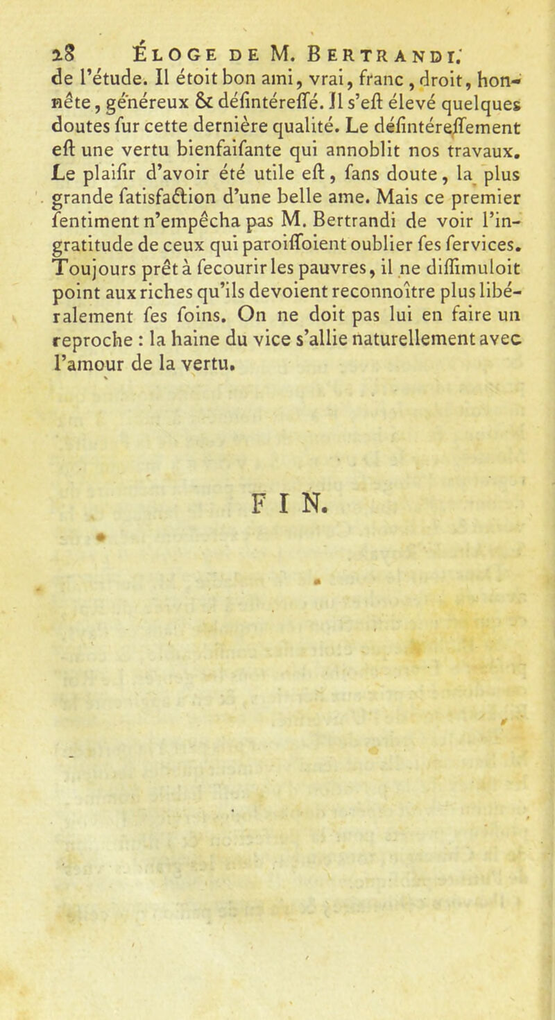 iS ÉlogedeM. Bertrand i; de l’étude. Il étolt bon ami, vrai, franc , droit, hon- nête , généreux & défintéreffé. Il s’eft élevé quelques doutes fur cette dernière qualité. Le défîntére/Tement eft une vertu bienfaifante qui annoblit nos travaux. Le plaifir d’avoir été utile eft, fans doute, la plus grande fatisfaélion d’une belle ame. Mais ce premier fentiment n’empêcha pas M. Bertrandi de voir l’in- gratitude de ceux qui paroiftbient oublier fes fervices. Toujours prêt à fecourir les pauvres, il ne diflimuloit point aux riches qu’ils dévoient reconnoître plus libé- ralement fes foins. On ne doit pas lui en faire un reproche : la haine du vice s’allie naturellement avec l’amour de la vertu. F r N. # «