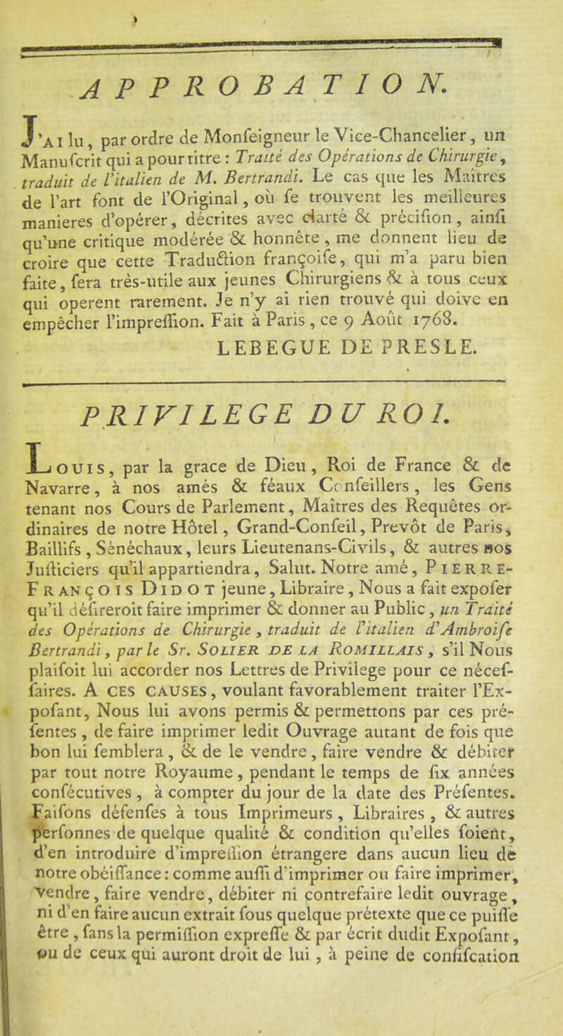 approbation. J’ai lu, par ordre de Monfeigneur le Vice-Chancelier, un Manufcrit qui a pourtitre : Traité des Opérations de Chirurgie^ traduit de L’italien de M. Berirandi. Le cas que les Maiires de l’art font de l’Original, où fe trouvent les meilieures maniérés d’opérer, décrites avec darté & précifion, ainfi qu’une critique modérée & honnête , me donnent lieu de croire que cette Traduftion françoife, qui m’a paru bien faite, fera très-utile aux jeunes Chirurgiens à tous ceux qui opèrent rarement. Je n’y ai rien trouvé qui doive en empêcher l’irapreffion. Fait à Paris , ce 9 Août 1768. LEBEGUE DE PRESLE. PRIVILEGE DU ROI. Inouïs, par la grâce de Dieu, Roi de France & de Navarre, à nos amés & féaux Ct nfeillers, les Gens tenant nos Cours de Parlement, Maîtres des Requêtes or- dinaires de notre Hôtel, Grand-Confeil, Prévôt de Paris, Baillifs , Sénéchaux, leurs Lieutenans-Civils, & autres nos JulViciers qu’il appartiendra, Salut. Notre amé, Pierre- François Didot jeune, Libraire, Nous a fait expofer qu’il défireroit faire imprimer & donner au Public, un Traité des Opérations de Chirurgie , traduit de Vitalien d'Ambroife Bertrandi, par le Sr. Solier de là Rouillais , s’il Nous plaifoit lui accorder nos Lettres de Privilège pour ce nécef- laires. A CES CAUSES, voulant favorablement traiter l’Ex- pofant. Nous lui avons permis & permettons par ces pré- fentes , de faire imprimer ledit Ouvrage autant de fois que bon lui femblera , ck de le vendre , faire vendre & débiter par tout notre Royaume, pendant le temps de fix années confécutives , à compter du jour de la date des Préfentes. Faifons défenfes à tous Imprimeurs , Libraires , & autres perfonnes de quelque qualité & condition qu’elles foient, d’en introduire d’impredion étrangère dans aucun lieu de notre obciflance : comme aulTi d’imprimer ou faire imprimer. Vendre, faire vendre, débiter ni contrefaire ledit ouvrage, ni d’en faire aucun extrait fous quelque prétexte que ce puifle être , fans la permiffion expreffe & par écrit dudit Expofant, au de ceux qui auront droit de lui, à peine de confifcation