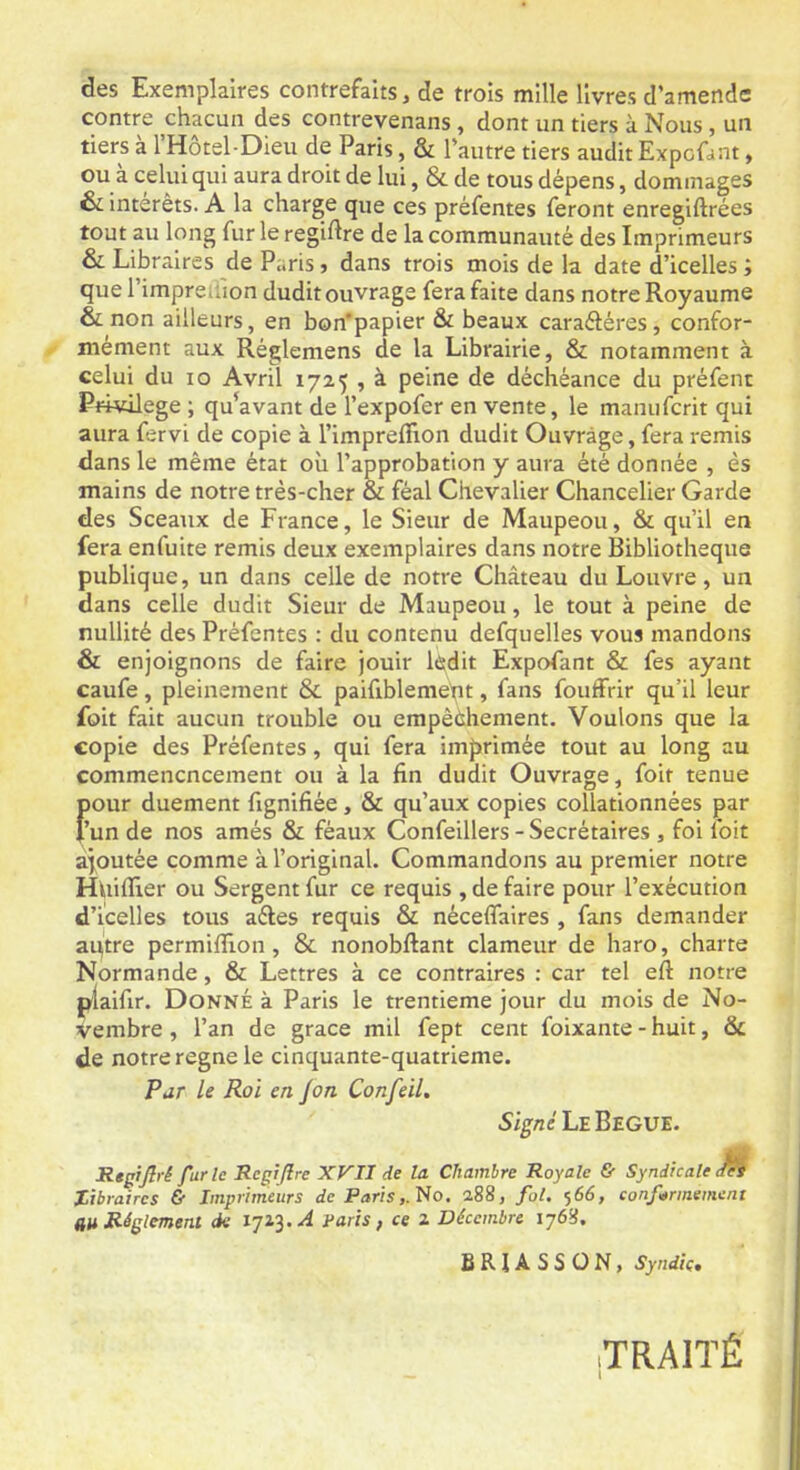 des Exemplaires contrefaits, de trois mille livres d’amende contre chacun des contrevenans, dont un tiers à Nous, un tiers à l’Hôtel-Dieu de Paris, & l’autre tiers audit Expofant, ou à celui qui aura droit de lui, & de tous dépens, dommages & intérêts. A la charge que ces préfentes feront enregiftrées tout au long fur le regiftre de la communauté des Imprimeurs & Libraires de Paris, dans trois mois de la date d’icelles ; que l’impreffion dudit ouvrage fera faite dans notre Royaume & non ailleurs, en bon'papier & beaux caraéléres, confor- mément aux Réglemens de la Librairie, & notamment à celui du lo Avril 1725 , à peine de déchéance du préfent Privilège ; qu’avant de l’expofer en vente, le manuferit qui aura fervi de copie à l’impreflion dudit Ouvrage, fera remis dans le même état où l’approbation y aura été donnée , ès mains de notre très-cher & féal Chevalier Chancelier Garde des Sceaux de France, le Sieur de Maupeou, & qu’il en fera enfuite remis deux exemplaires dans notre Bibliothèque publique, un dans celle de notre Château du Louvre, un dans celle dudit Sieur de Maupeou, le tout à peine de nullité des Préfentes : du contenu defquelles vous mandons & enjoignons de faire jouir lâtdit Expofant & fes ayant caufe, pleinement & paifiblemeht, fans fouffrir qu’il leur foit fait aucun trouble ou empêéhenient. Voulons que la copie des Préfentes, qui fera imprimée tout au long au commencncement ou à la fin dudit Ouvrage, foit tenue f)our duement fignifiée , & qu’aux copies collationnées par ’un de nos amés & féaux Confeillers - Secrétaires , foi foit ajoutée comme à l’original. Commandons au premier notre Huifiier ou Sergent fur ce requis , de faire pour l’exécution d’icelles tous aéles requis & néceflaires , fans demander aqtre permiffion, & nonobftant clameur de haro, charte Normande, & Lettres à ce contraires : car tel eft notre ptaifir. Donné à Paris le trentième jour du mois de No- vembre , l’an de grâce mil fept cent foixante - huit, & de notre régné le cinquante-quatrieme. Par le Roi en /on Confeil. Si^/2e LeBeGUE. Regtjîrê fur le Régi (Ire XP'II de la Chambre Royale & Syndicale M Tibraires & Imprimeurs de Paris,. No, 288, fol. 566, conformément au Réglement de paris, ce 2 Décembre ïj68. SRIASSON, Syndic, TRAITÉ