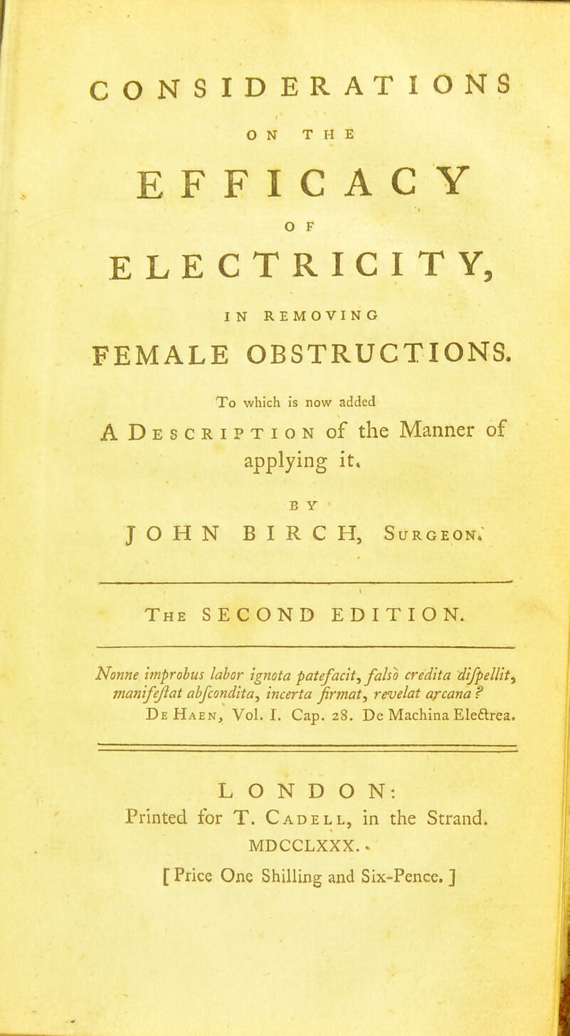 CONSIDERATIONS ON THE EFFICACY O F ELECTRICITY, I N REMOVING FEMALE OBSTRUCTIONS. To which is now added A D e s c r i p t i o n of the Manner of applying it. B Y JOHN BIRCH, Surgeon. The SECOND EDITION. Nonne itnprobus labor ignota patefacit, faho credita difpellit, manifejiat abfcondita, incerta jirmat, revelat arcana ? DeHaen, Vol. I. Cap. 28. De Machina Eledtrea. LONDON: Printed for T. Cadell, in the Strand. MDCCLXXX.. [Price One Shilling and Six-Pence. ]