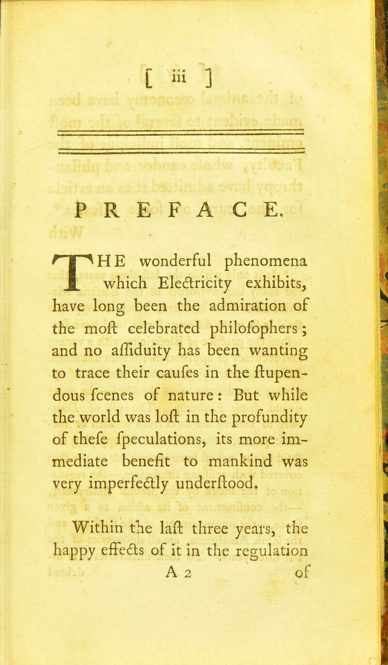 PREFACE. TH E wonderful phenomena which Electricity exhibits, have long been the admiration of the moft celebrated philofophers; and no affiduity has been wanting to trace their caufes in the ftupen- dous fcenes of nature: But while the world was loft in the profundity of thefe fpeculations, its more im- mediate benefit to mankind was very imperfectly underftood. Within the laft three years, the happy effects of it in the regulation A 2 of