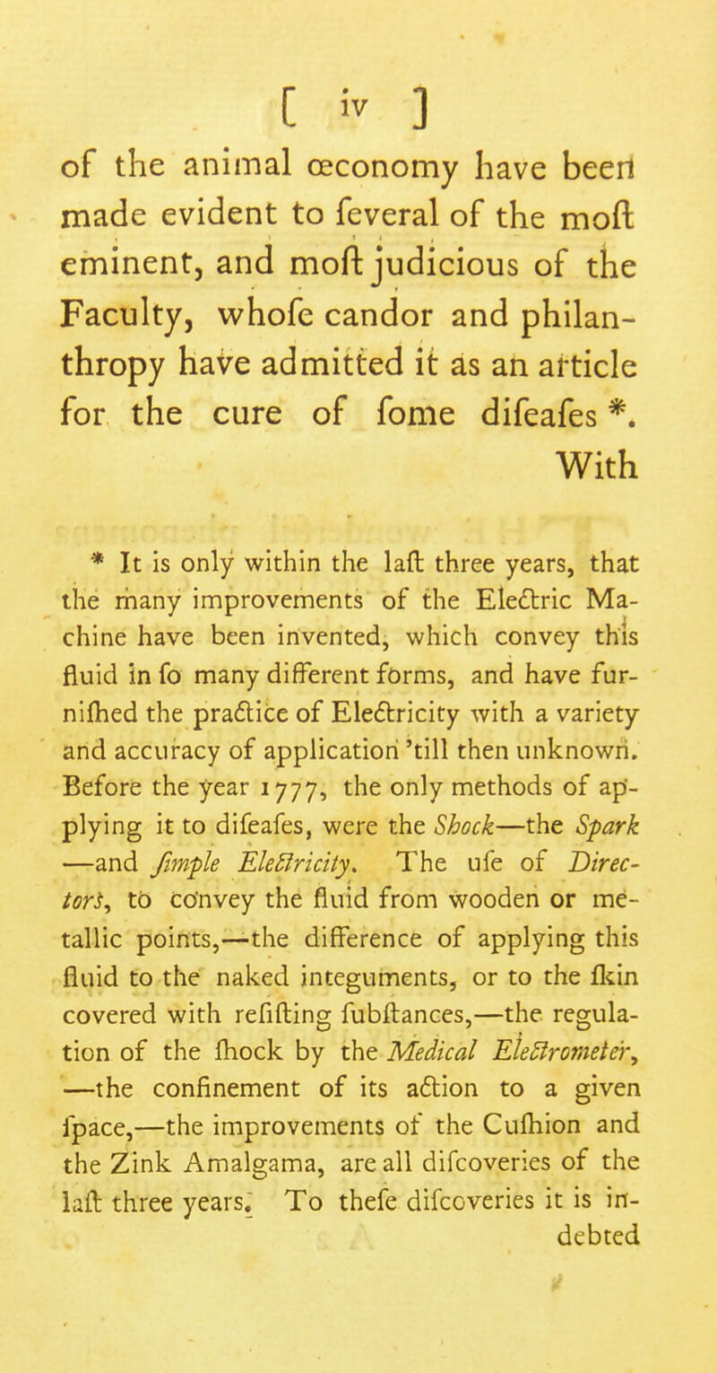 of the animal oeconomy have been made evident to feveral of the moft eminent, and moft judicious of the Faculty, whofe candor and philan- thropy have admitted it as an article for the cure of fome difeafes *. With * It is only within the laft three years, that the many improvements of the Electric Ma- chine have been invented, which convey this fluid in fo many different forms, and have fur- nifhed the practice of Electricity with a variety and accuracy of application 'till then unknown. Before the year 1777, the only methods of ap- plying it to difeafes, were the Shock—the Spark —and fimple Electricity. The ufe of Direc- tors^ to convey the fluid from wooden or me- tallic points,—the difference of applying this fluid to the naked integuments, or to the fkin covered with refifting fubftances,—the regula- tion of the fhock by the Medical Electrometer, —the confinement of its action to a given fpace,—the improvements of the Culhion and the Zink Amalgama, are all difcoveries of the laft three years. To thefe difcoveries it is in- debted i