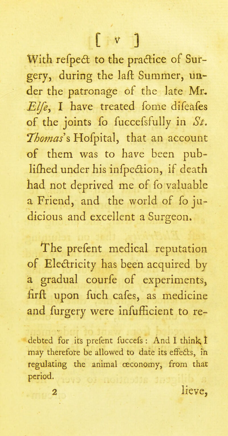 to With refpect to the practice of Sur- gery, during the laft Summer, un- der the patronage of the late Mr* Elfe> I have treated fome difeafes of the joints fo fuccefsfully in St. Thomas* Hofpital, that an account of them was to have been pub- limed under his infpe&ion, if death had not deprived me of fo valuable a Friend, and the world of fo ju- dicious and excellent a Surgeon. *The prefent medical reputation of Electricity has been acquired by a gradual courfe of experiments, firft upon fuch cafes, as medicine and furgery were infufficient to re- debted for its prefent fuccefs : And I think, 1 may therefore be allowed to date its effects, m regulating the animal ceconomy, from that period.