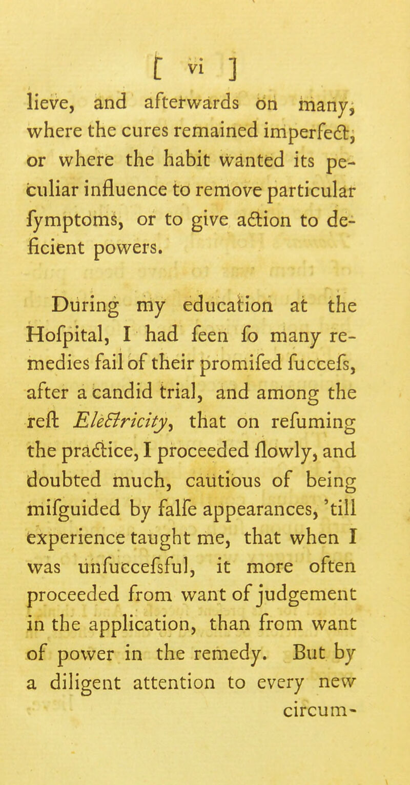 lieve, and afterwards on many, where the cures remained imperfect, or where the habit wanted its pe- culiar influence to remove particular fymptoms, or to give action to de- ficient powers. During my education at the Hofpital, I had feen fo many re- medies fail of their promifed fuccefs, after a candid trial, and among the reft Ele&ricity, that on renaming the practice, I proceeded flowly, and doubted much, cautious of being mifguided by falfe appearances, 'till experience taught me, that when I was unfuccefsful, it more often proceeded from want of judgement in the application, than from want of power in the remedy. But by a diligent attention to every new circum-