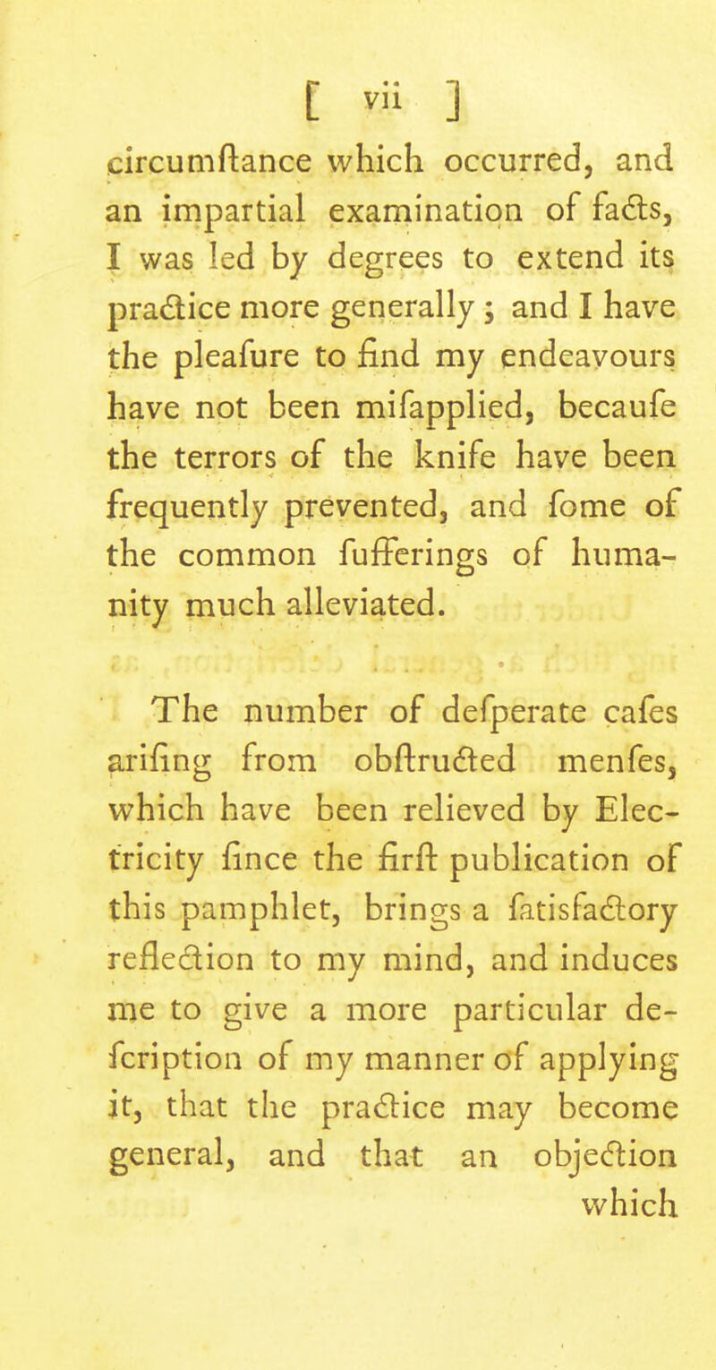 circumftance which occurred, and an impartial examination of fads, I was led by degrees to extend its practice more generally ; and I have the pleafure to find my endeavours have not been mifapplied, becaufe the terrors of the knife have been frequently prevented, and fome of the common fufFerings of huma- nity much alleviated. The number of defperate cafes arifing from obftructed menfes, which have been relieved by Elec- tricity fince the firft publication of this pamphlet, brings a fatisfactory refledion to my mind, and induces me to give a more particular de- fcription of my manner of applying it, that the practice may become general, and that an objection which