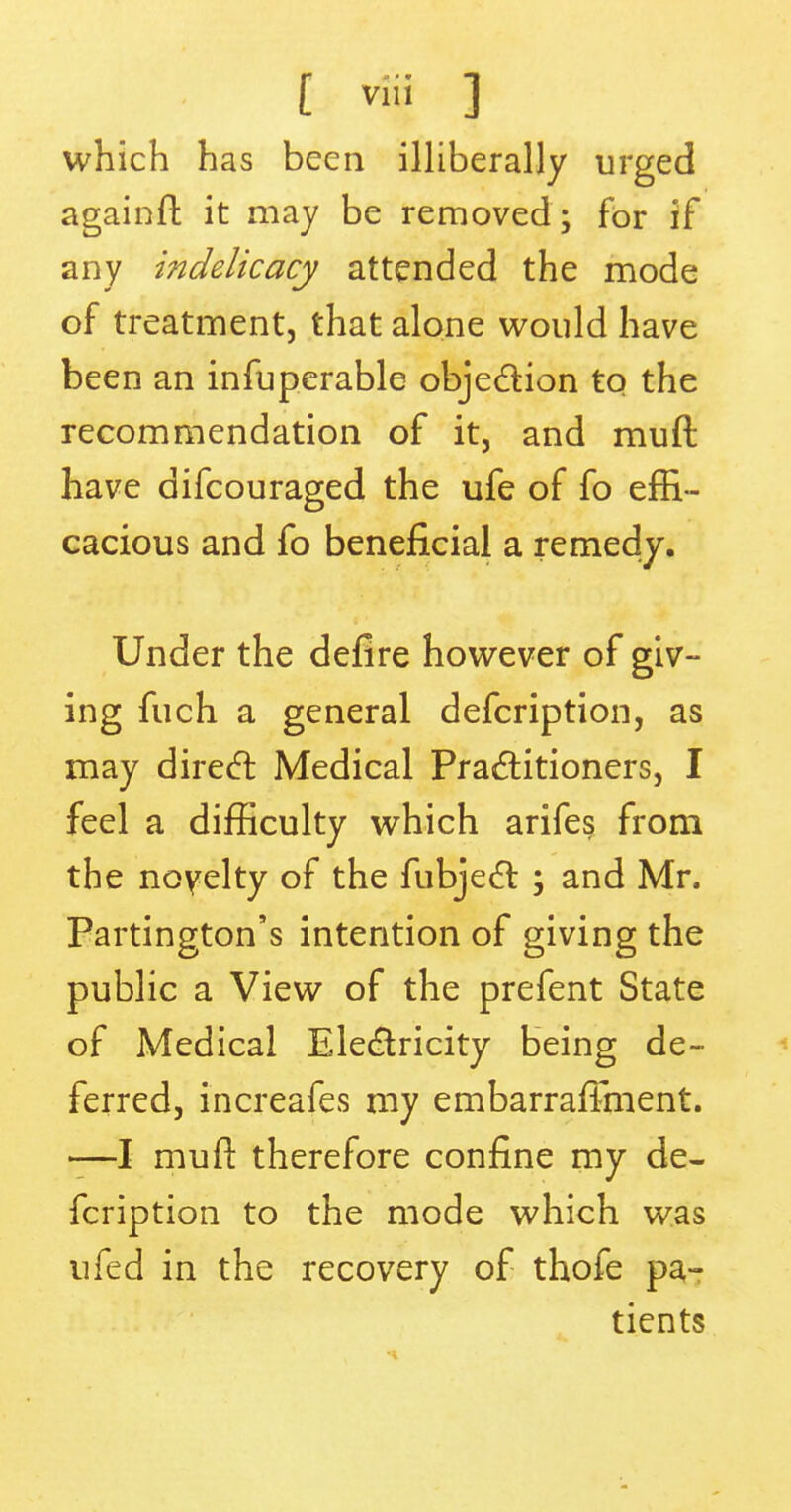 which has been illiberally urged againft it may be removed; for if any indelicacy attended the mode of treatment, that alone would have been an infuperable objection to the recommendation of it, and muft have difcouraged the ufe of fo effi- cacious and fo beneficial a remedy. Under the defire however of giv- ing fuch a general defcription, as may direct Medical Practitioners, I feel a difficulty which arife§ from the novelty of the fubject ; and Mr. Partington's intention of giving the public a View of the prefent State of Medical Electricity being de- ferred, increafes my embarraffment. —I muft therefore confine my de- fcription to the mode which was ufed in the recovery of thofe pa- tients