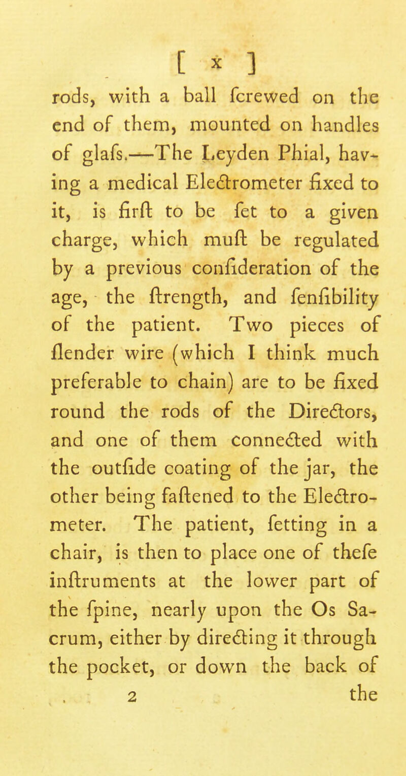 [ • 3 rods, with a ball fcrewed on the end of them, mounted on handles of glafs.—-The Leyden Phial, hav- ing a medical Electrometer fixed to it, is firft to be fet to a given charge, which muft be regulated by a previous confederation of the age, the ftrength, and fenfibility of the patient. Two pieces of {lender wire (which I think much preferable to chain) are to be fixed round the rods of the Directors, and one of them connected with the outride coating of the jar, the other being fattened to the Electro- meter. The patient, fetting in a chair, is then to place one of thefe inftruments at the lower part of the fpine, nearly upon the Os Sa- crum, either by directing it through the pocket, or down the back of 2 the