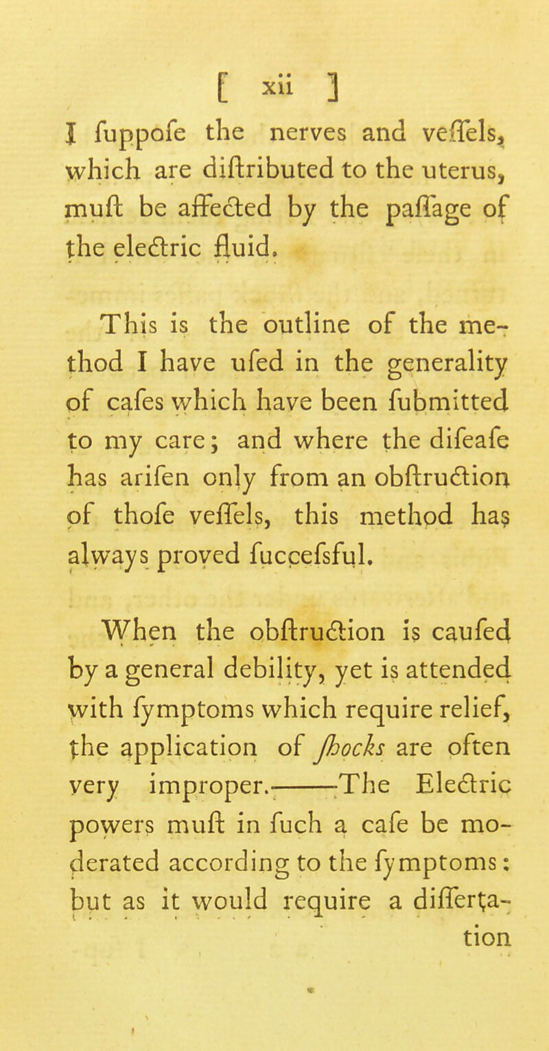 I fuppofe the nerves and veffelsj which are diftributed to the uterus, muft be affected by the paffage of the electric fluid. This is the outline of the me- thod I have ufed in the generality of cafes which have been fubmitted to my care; and where the difeafe has arifen only from an obftrucliion of thofe veffels, this method has always proved fuccefsful. When the obftruction is caufed by a general debility, yet is attended with fymptoms which require relief, the application of Jhocks are often very improper.- :The Electric powers muft in fuch a cafe be mo- derated according to the fymptoms: but as it would require a differt;a- tion •