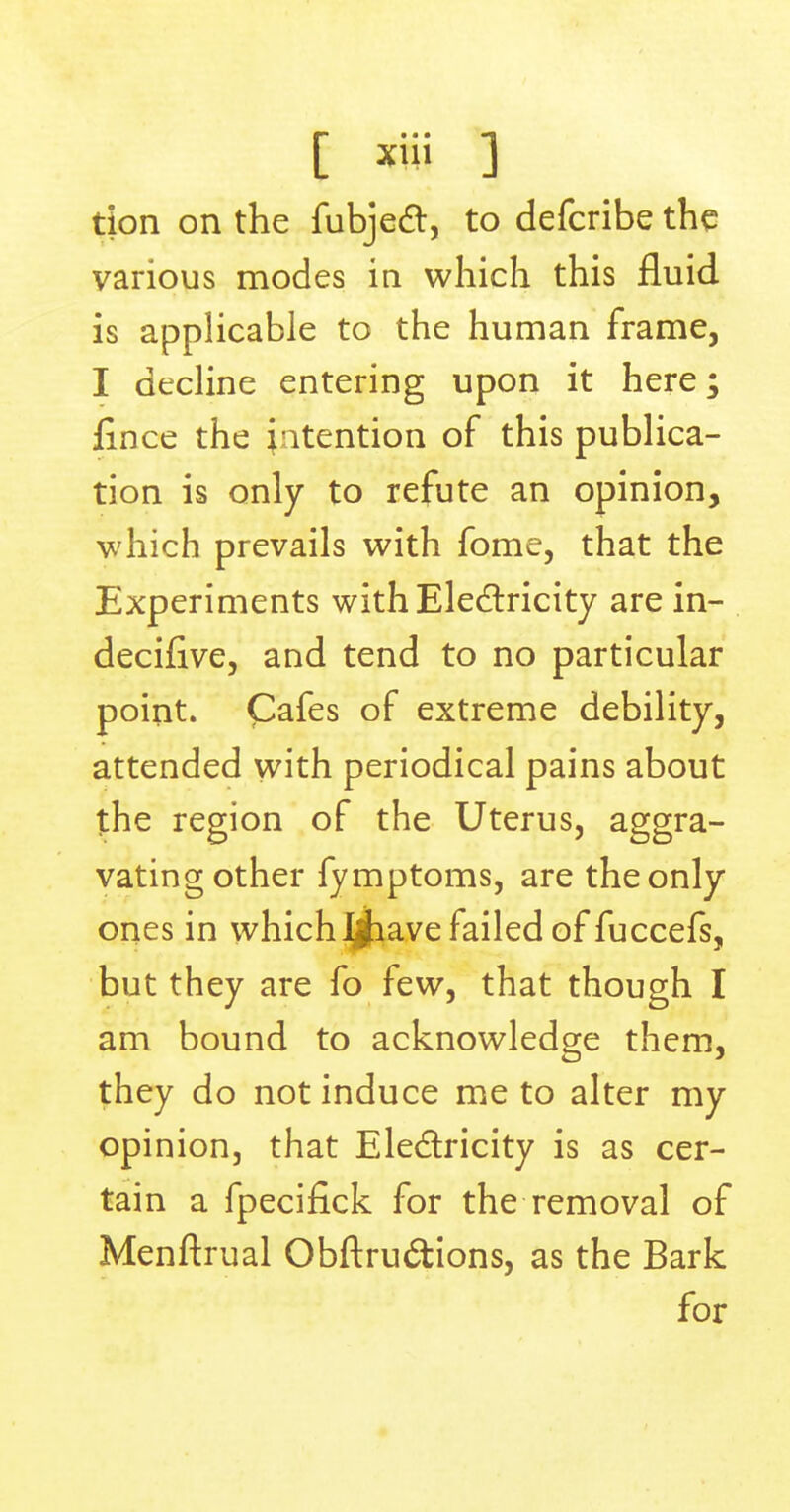 tion on the fubjecl, to defcribe the various modes in which this fluid is applicable to the human frame, I decline entering upon it here; lince the intention of this publica- tion is only to refute an opinion, which prevails with fome, that the Experiments with Electricity are in- decifive, and tend to no particular point. Cafes of extreme debility, attended with periodical pains about the region of the Uterus, aggra- vating other fymptoms, are the only ones in which ijhave failed of fuccefs, but they are fo few, that though I am bound to acknowledge them, they do not induce me to alter my opinion, that Electricity is as cer- tain a fpecifick for the removal of Menftrual Obftru&ions, as the Bark for