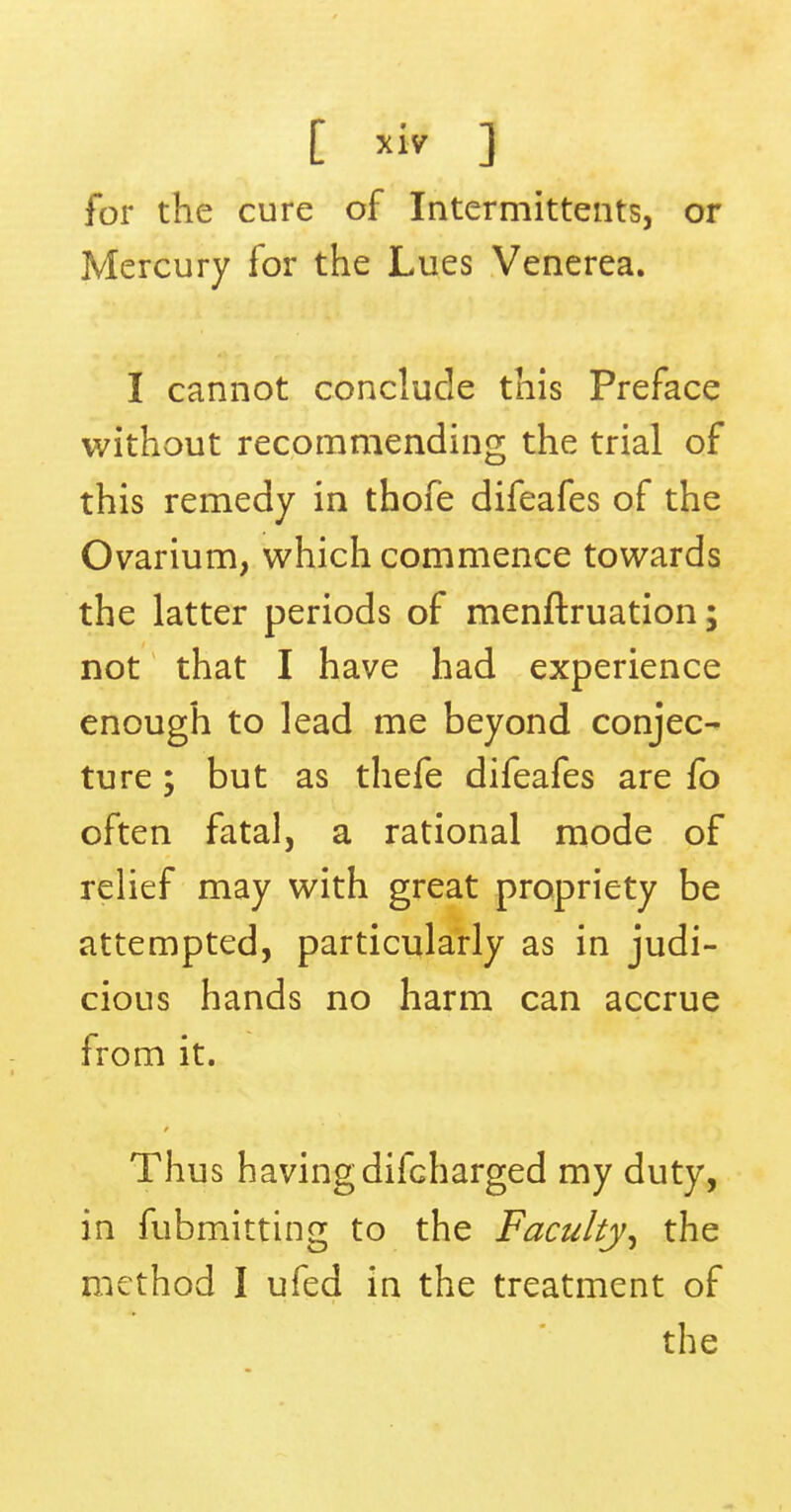 C ] for the cure of Intermittents, or Mercury for the Lues Venerea. I cannot conclude this Preface without recommending the trial of this remedy in thofe difeafes of the Ovarium, which commence towards the latter periods of menftruation; not that I have had experience enough to lead me beyond conjec- ture ; but as thefe difeafes are fo often fatal, a rational mode of relief may with great propriety be attempted, particularly as in judi- cious hands no harm can accrue from it. Thus havingdifcharged my duty, in fubmitting to the Faculty^ the method I ufed in the treatment of the