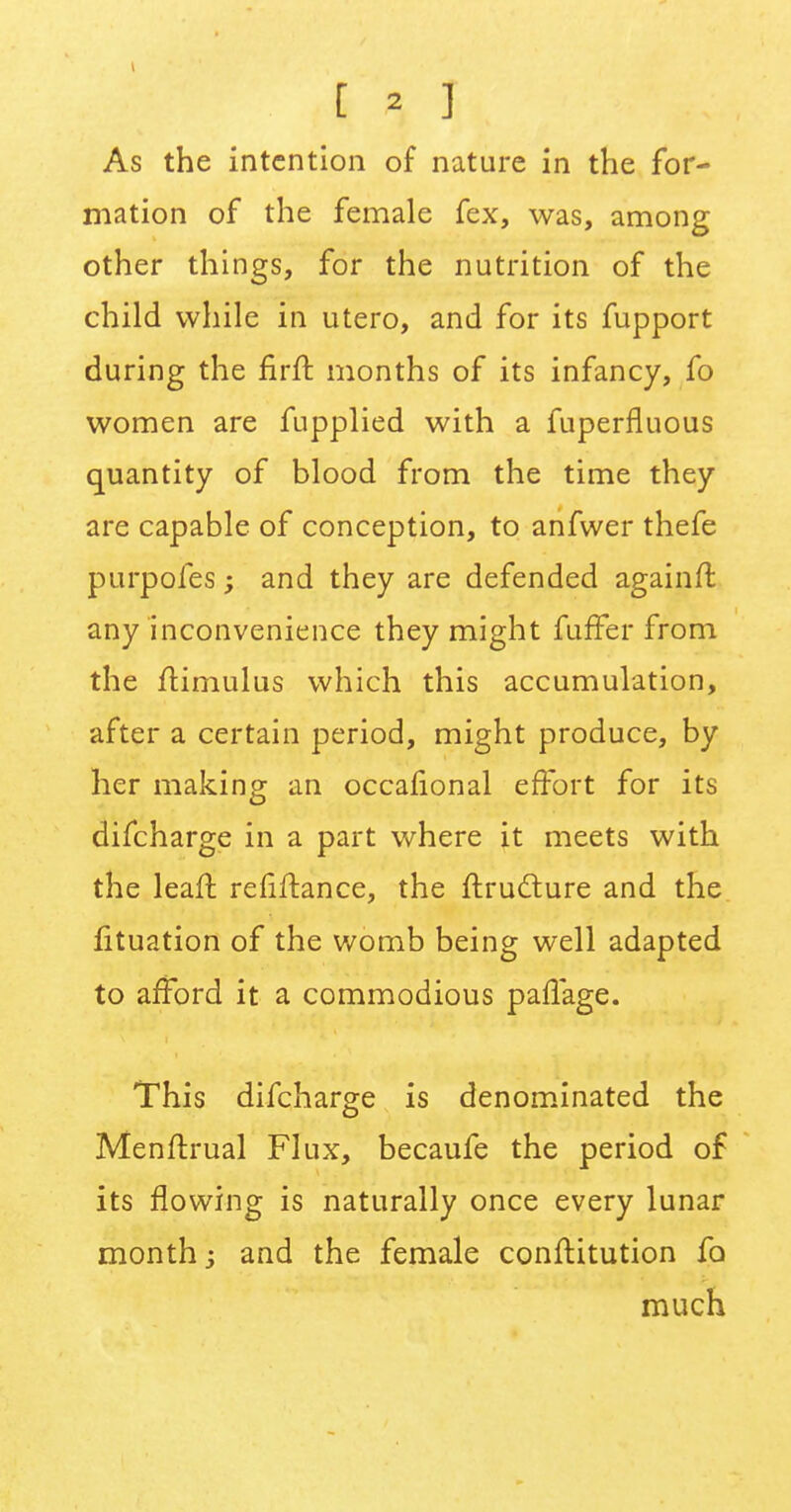 As the intention of nature in the for- mation of the female fex, was, among other things, for the nutrition of the child while in utero, and for its fupport during the firft. months of its infancy, fo women are fupplied with a fuperfluous quantity of blood from the time they are capable of conception, to anfwer thefe purpofes; and they are defended againfl any inconvenience they might fuffer from the ftimulus which this accumulation, after a certain period, might produce, by her making an occafional effort for its difcharge in a part where it meets with the leaft refinance, the ftruclure and the fituation of the womb being well adapted to afford it a commodious paflage. This difcharge is denominated the Menftrual Flux, becaufe the period of its flowing is naturally once every lunar month; and the female conftitution fo much