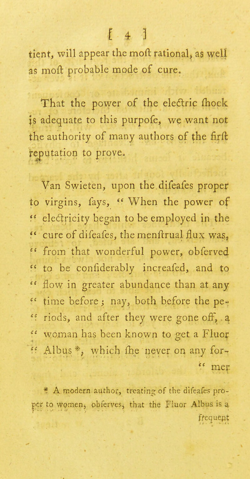 tient, will appear the mod rational, as well as moft probable mode of cure. That the power of the electric mock js adequate to this purpofe, we want not the authority of many authors of the firfr, ■ reputation to prove. Van Swieten, upon the.difeafes proper to virgins, fays,  When the power of f* electricity began to be employed in the  cure of difeafes, the menftrual flux was, Ci from that wonderful power, obferved  to be confiderably increafed, and to iS flow in greater abundance than at any il time before; nay, both before the pe- ff riods, and after they were gone off, a V woman has been known to get a Fluor h. Albus *, which me never on any for-  mer % A modern author, treating of the difeafes pro- per to women, obferves, that the Fluor Albus is a. frequent