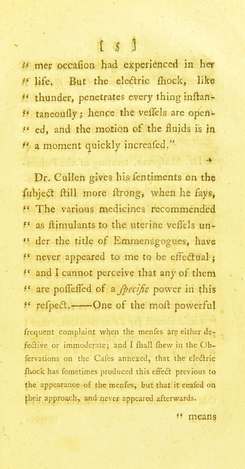 ll mer occafion had experienced in her •tf< life. But the electric mock, like if thunder, penetrates every thing inftan- N taneoufly; hence the veflels are open- ff ed, and the motion of the fluids is in H a moment quickly increafed. Dr. Gullen gives his fentiments on the fubje£t ftill more ifrong, when he fays, f The various medicines recommended f as ftimulants to the uterine veffels un- H der the title of Emmenagogues, have M never appeared to me to be effectual; <?' and I cannot perceive that any of them it are poffelfed of a fpecific power in this ?' refpect.——One of the moft powerful frequent complaint when the menfes are either der fecHve or immoderate; and I fhall fnew in the Ob- servations on the Cafes annexed, that the eledlric fliock has fometimes produced this effect previous to the appearance of the menfes, but that it ceafed on £heir approach, and never appeared afterwards. f? means