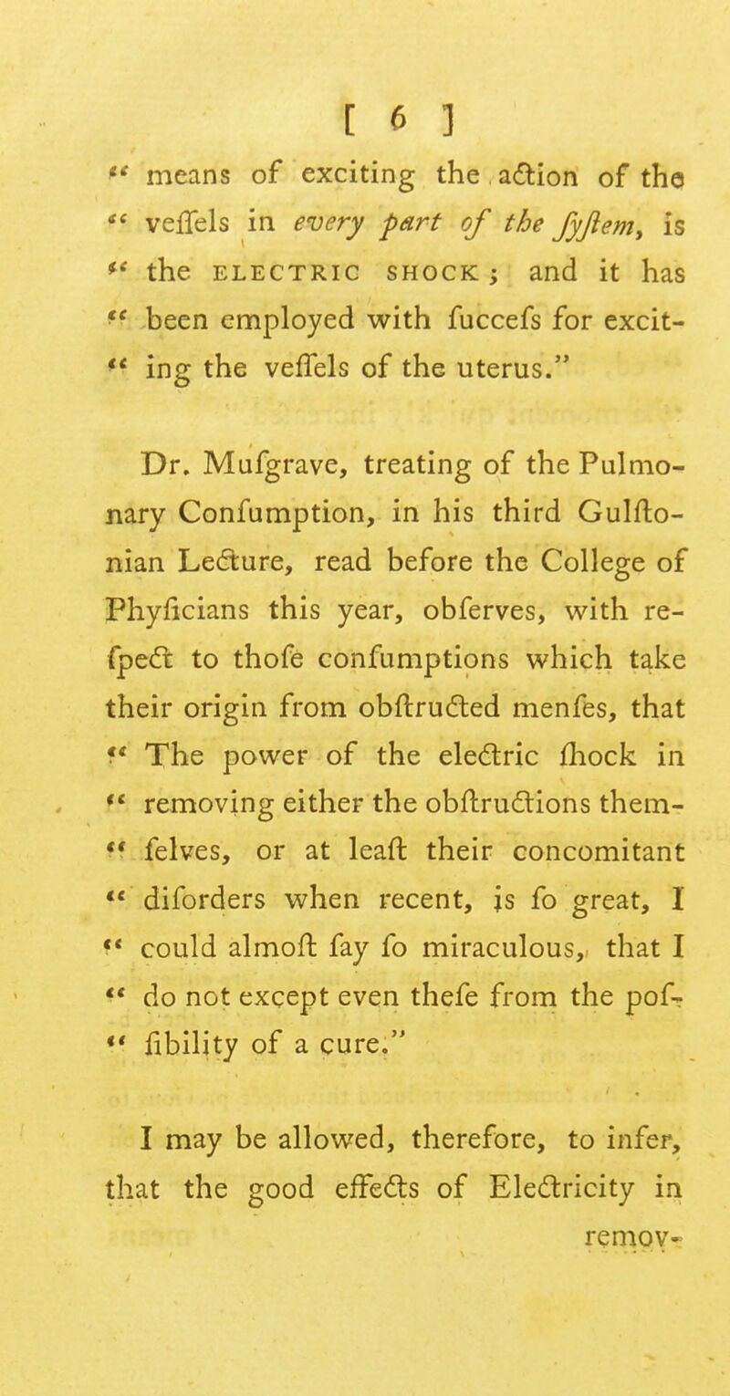 *' means of exciting the action of the  veflels in every part of the fyjlem, is the electric shock ; and it has ff been employed with fuccefs for excit- ing the veffels of the uterus. Dr. Mufgrave, treating of the Pulmo- nary Confumption, in his third Gulfto- nian Lecture, read before the College of Phyiicians this year, obferves, with re- fpect to thofe confumptions which take their origin from obftructed menfes, that f* The power of the electric mock in Iff removing either the obftructions them- ?! felves, or at leaft their concomitant  diforders when recent, js fo great, I f« could almoft fay fo miraculous, that I  do not except even thefe from the pofr *' fibility of a cure. I may be allowed, therefore, to infer, that the good effects of Electricity in remoy-