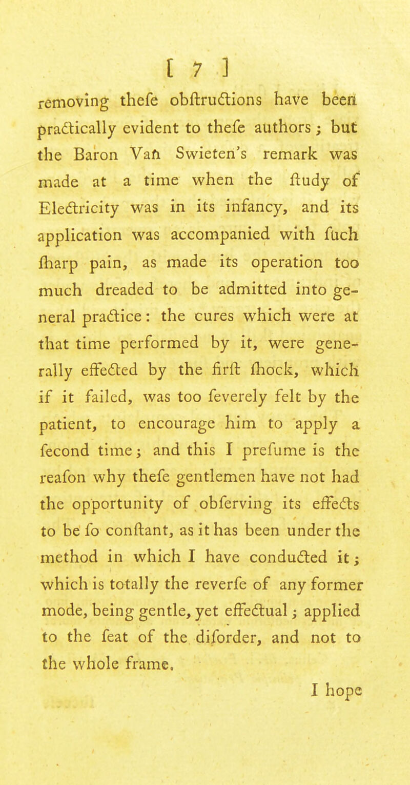 removing thefe obftructions have been practically evident to thefe authors ; but the Baron Van Swieten's remark was made at a time when the ftudy of Electricity was in its infancy, and its application was accompanied with fuch fharp pain, as made its operation too much dreaded to be admitted into ge- neral practice: the cures which were at that time performed by it, were gene- rally effected by the nrft fhock, which if it failed, was too feverely felt by the patient, to encourage him to apply a fecond time; and this I prefume is the reafon why thefe gentlemen have not had the opportunity of obferving its effects to be fo conftant, as it has been under the method in which I have conducted it; which is totally the reverfe of any former mode, being gentle, yet effectual; applied to the feat of the diforder, and not to the whole frame. I hope