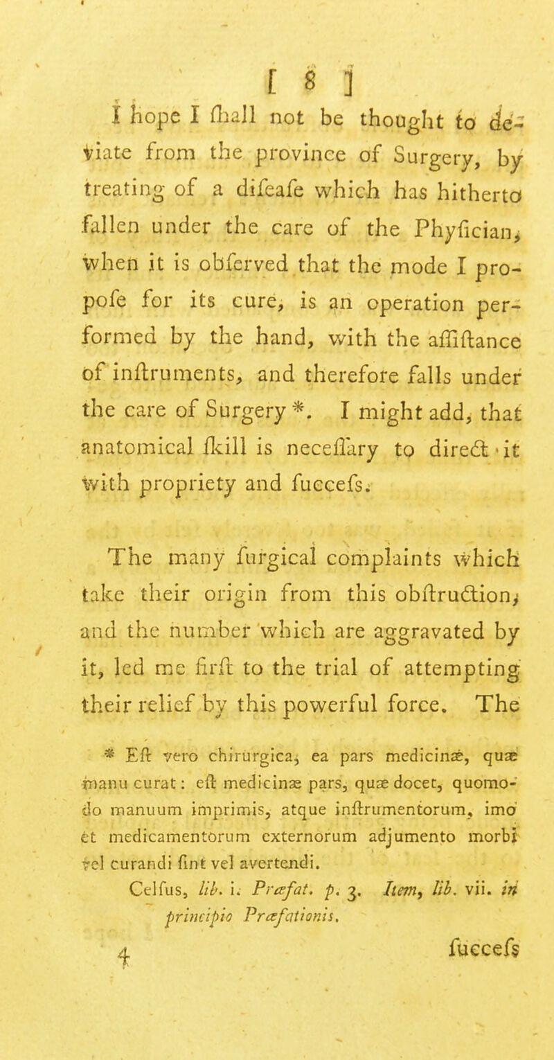 I hope I mall not be thought to de- viate from the province of Surgery, by- treating of a difeafe which has hitherto* fallen under the care of the Phyfician, when it is obferved that the mode I pro- pofe for its cure, is an operation per- formed by the hand, with the affiftance of inftruments, and therefore falls under the care of Surgery *. I might add, that anatomical fkill is neceflary to direct it with propriety and fuccefs. The many fnrgical complaints which take their origin from this obftrucliony and the number which are aggravated by it, led me firft to the trial of attempting their relief by this powerful force. The * Eft vero chirurgica, ea pars medicine, quae inanu curat: eft medicinas pars, quae docet, quomo- do manuum imprimis, atque inftrumentorum, imd it medicamentorum externorum adjumento morbi rcl curandi Tint vel avertendi. Celfus, lib. i. Prafat. p. 3. Item, lib. vii. iri principle Prafationis. a fuccefs