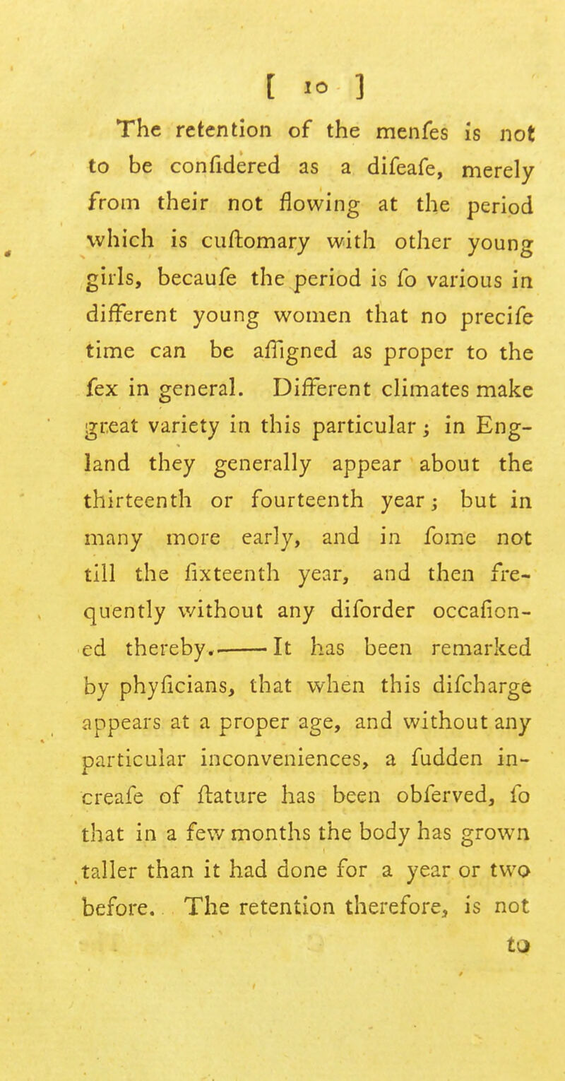 The retention of the menfes is not to be confidered as a difeafe, merely from their not flowing at the period which is cuftomary with other young girls, becaufe the period is fo various in different young women that no precife time can be affigned as proper to the fex in general. Different climates make great variety in this particular; in Eng- land they generally appear about the thirteenth or fourteenth year; but in many more early, and in fome not till the fixteenth year, and then fre- quently without any diforder occafion- ed thereby.. It has been remarked by phyficians, that when this difcharge appears at a proper age, and without any particular inconveniences, a fudden in- crease of ftature has been obferved, fo that in a few months the body has grown taller than it had done for a year or two before. The retention therefore, is not to
