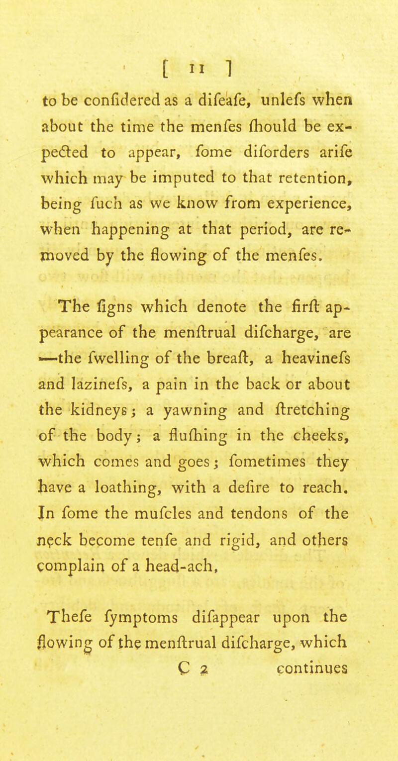 to be confidered as a difeafe, unlefs when about the time the menfes mould be ex- pected to appear, fome diforders arife which may be imputed to that retention, being fuch as we know from experience, when happening at that period, are re- moved by the flowing of the menfes. The figns which denote the firft ap- pearance of the menftrual difcharge, are —the fwelling of the breaft, a heavinefs and lazinefs, a pain in the back or about the kidneys; a yawning and ftretching of the body j a flufhing in the cheeks, which comes and goes; fometimes they have a loathing, with a defire to reach. In fome the mufcles and tendons of the neck become tenfe and rigid, and others complain of a head-ach, Thefe fymptoms difappear upon the flowing of the menftrual difcharge, which C 2 continues