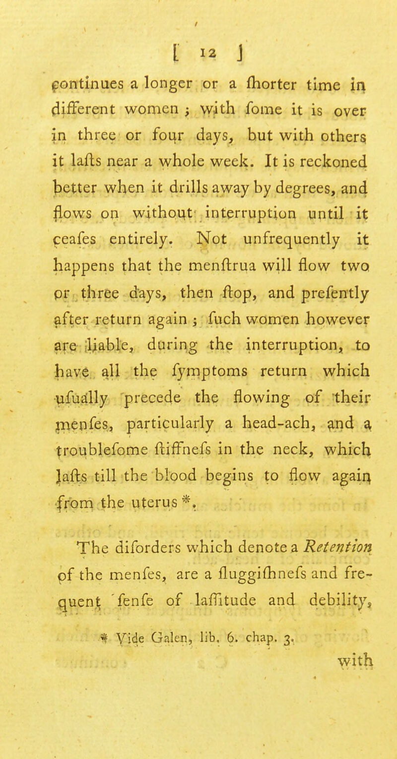 continues a longer or a fhorter time in different women ; with fome it is over in three or four days, but with others; it lafts near a whole week. It is reckoned better when it drills away by degrees, and flows on without interruption until it ceafes entirely. Not unfrequently it happens that the menftrua will flow two pr three days, then flop, and prefently after return again ; fuch women however are liable, during the interruption, to have all the fymptoms return which ufually precede the flowing of their menfes, particularly a head-ach, and a froublefome ftiffhefs in the neck, which lafts till the blood begins to flow again, from the uterus *. The diforders which denote a Retention pf the menfes, are a fluggifhnefs and fre- quent fenfe of laflltude and debility, 9 Vide Galen, lib. 6. chap. 3. with