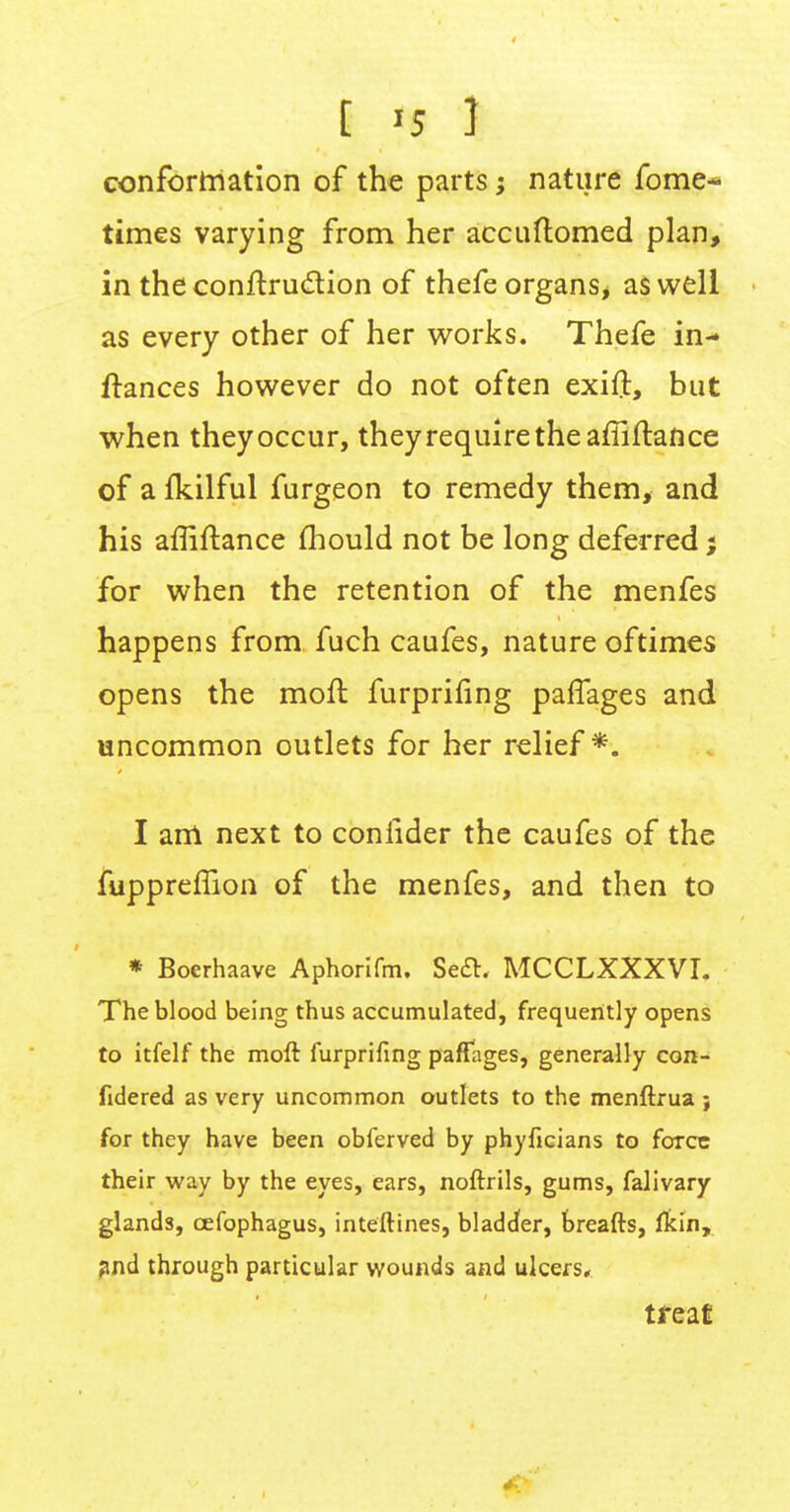 § «5 J conformation of the parts; nature fome- times varying from her accuftomed plan, in the conftruction of thefe organs, as well as every other of her works. Thefe in- ftances however do not often exift, but when they occur, they require the affiftance of a fkilful furgeon to remedy them, and his affiftance mould not be long deferred; for when the retention of the menfes happens from fuch caufes, nature oftimes opens the moft furprifing paffages and uncommon outlets for her relief *. I am next to conlider the caufes of the fuppreffion of the menfes, and then to * Boerhaave Aphorifm. Sect, MCCLXXXVI. The blood being thus accumulated, frequently opens to itfelf the moft furprifing paffages, generally con- fidered as very uncommon outlets to the menftrua ; for they have been obferved by phyficians to force their way by the eyes, ears, noftrils, gums, falivary glands, cefophagus, inteftines, bladder, breafts, fkin, and through particular wounds and ulcers, treat