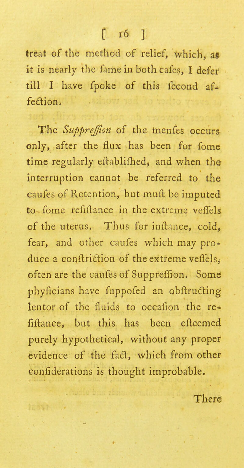 treat of the method of relief, which, a« it is nearly the fame in both cafes, I defer till I have fpoke of this fecond af- fection* The Supprejjion of the tnenfes occurs only, after the flux has been for fome time regularly eftablifliedj and when the interruption cannot be referred to the caufes of Retention, but muft be imputed to fome reiiftance in the extreme velTels of the uterus. Thus for inftance, cold, fear, and other caufes which may pro- duce a conftri&ion of the extreme veflelsj often are the caufes of Suppreffion. Some phyficians have fuppofed an obftructing lentor of the fluids to occafion the re- finance, but this has been elteemed purely hypothetical, without any proper evidence of the fact, which from other confiderations is thought improbable. There