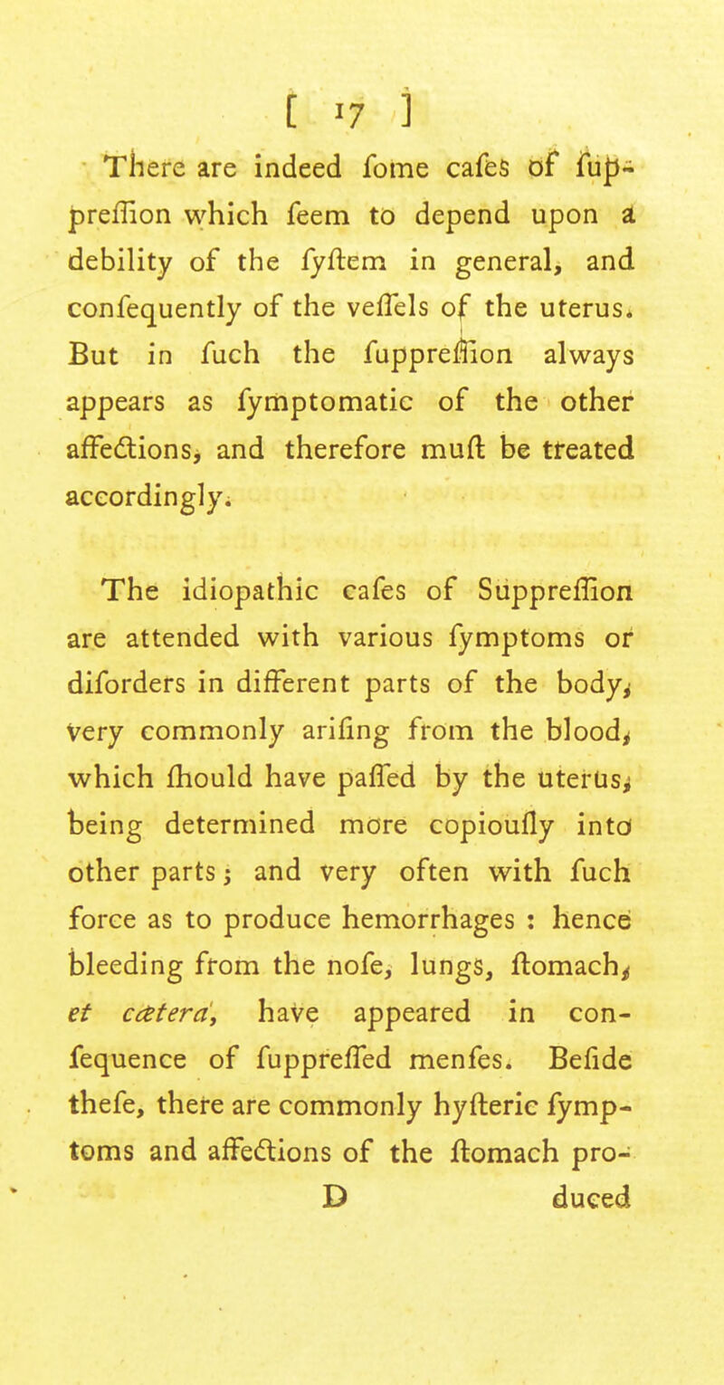 [ -7 i There are indeed fome cafes of fup- preffion which feem to depend upon a debility of the fyftem in general, and confequently of the veffels of the uterus. But in fuch the fuppre$ion always appears as fymptomatic of the other affections, and therefore muft be treated accordingly; The idiopathic cafes of Suppreflion are attended with various fymptoms or diforders in different parts of the body^ Very commonly anting from the bloody which fhould have paffed by the uterus^ being determined more copioufly intd other parts; and very often with fuch force as to produce hemorrhages : hencei bleeding from the nofe, lungs, ftomach/ et c&terd, have appeared in con- fequence of fuppreffed menfes. Befide thefe, there are commonly hyfteric fymp- toms and affections of the ftomach pro- D duced