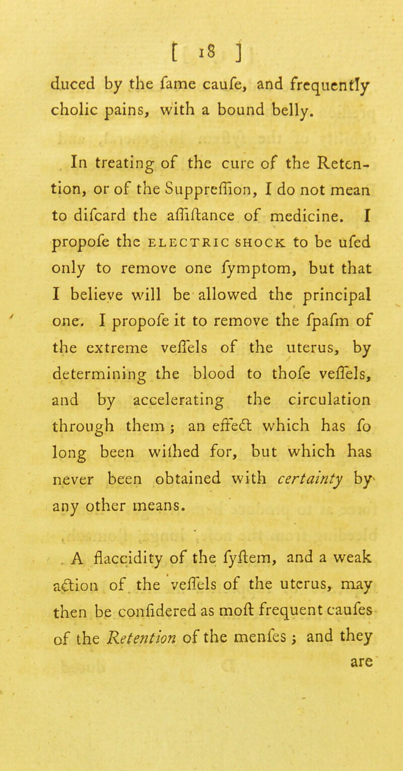 duced by the fame caufe, and frequently cholic pains, with a bound belly. In treating of the cure of the Reten- tion, or of the Suppreflion, I do not mean to difcard the affiftance of medicine. I propofe the electric shock to be ufed only to remove one fymptom, but that I believe will be allowed the principal one. I propofe it to remove the fpafm of the extreme vefTels of the uterus, by determining the blood to thofe vefTels, and by accelerating the circulation through them ; an effect which has fo long been wiihed for, but which has never been obtained with certainty by- any other means. A flaccidity of the fyflem, and a weak action of the vefTels of the uterus, may then be confidered as moft frequent caufes of the Retention of the menfes; and they are