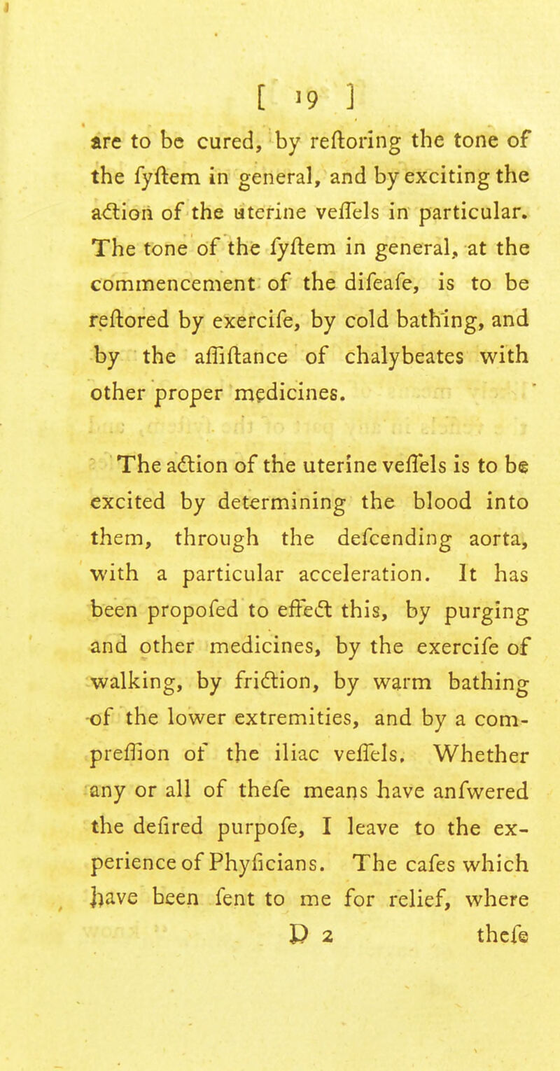 [ '9 1 arc to be cured, by reftoring the tone of the fyftem in general, and by exciting the action of the uterine vefTels in particular. The tone of the fyftem in general, at the commencement of the difeafe, is to be reftored by exercife, by cold bathing, and by the affiftance of chalybeates with other proper medicines. The action of the uterine vefTels is to be excited by determining the blood into them, through the defcending aorta, with a particular acceleration. It has been propofed to effect this, by purging and other medicines, by the exercife of walking, by friction, by warm bathing of the lower extremities, and by a com- preffion of the iliac vefTels, Whether any or all of thefe means have anfwered the defired purpofe, I leave to the ex- perience of Phyficians. The cafes which |>ave been fent to me for relief, where P 2 thefe