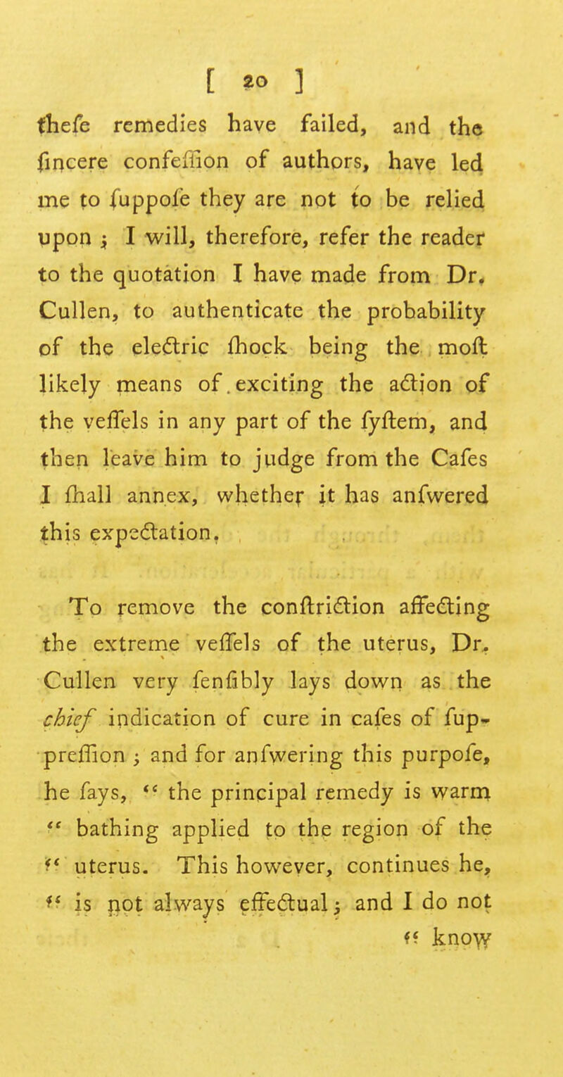 [ *? ] fhefe remedies have failed, and the fincere confeffion of authors, have led me to fuppoie they are not to be relied upon $ I will, therefore, refer the reader to the quotation I have made from Dr. Cullen, to authenticate the probability of the electric mock being the moft likely means of.exciting the action of the veffels in any part of the fyftem, and then leave him to judge from the Cafes I mail annex, whether it has anfwered this expectation. To remove the conftriction affecting the extreme veffels of the uterus, Dr. Cullen very fenfibly lays down as the chief indication of cure in cafes of fup- prcffion ; and for anfwering this purpofe, he fays,  the principal remedy is warm Vt bathing applied to the region of the H uterus. This however, continues he, *< is not always effectual; and I do not ff kno\y