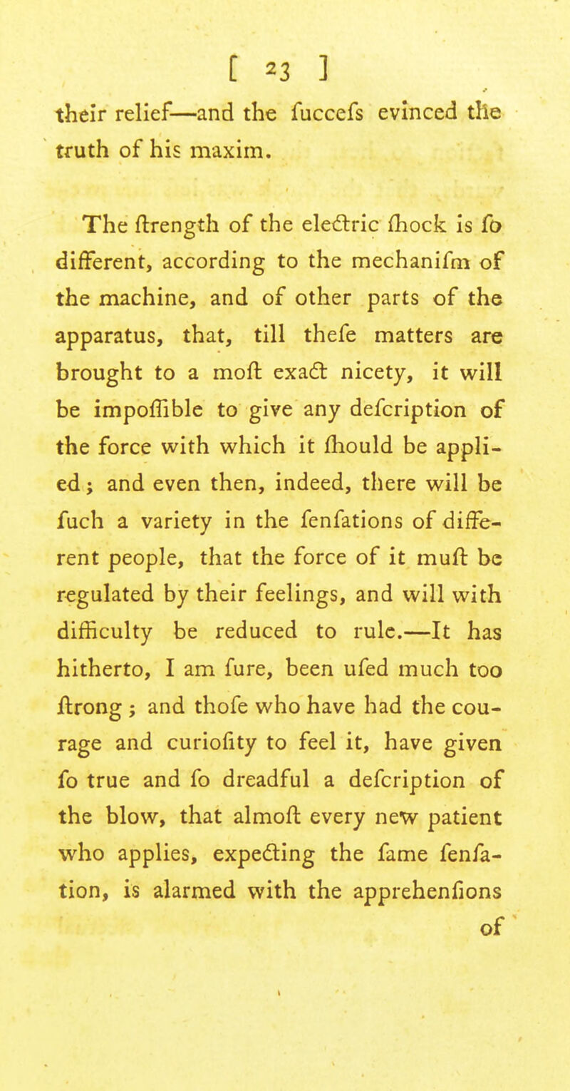 t »3 ] their relief—and the fuccefs evinced the truth of his maxim. The ftrength of the electric mock is fo different, according to the mechanifni of the machine, and of other parts of the apparatus, that, till thefe matters are brought to a moft exact nicety, it will be impoffible to give any defcription of the force with which it mould be appli- ed ; and even then, indeed, there will be fuch a variety in the fenfations of diffe- rent people, that the force of it muft be regulated by their feelings, and will with difficulty be reduced to rule.—It has hitherto, I am fure, been ufed much too ftrong ; and thofe who have had the cou- rage and curiofity to feel it, have given fo true and fo dreadful a defcription of the blow, that almoft every new patient who applies, expecting the fame fenfa- tion, is alarmed with the apprehenfions of