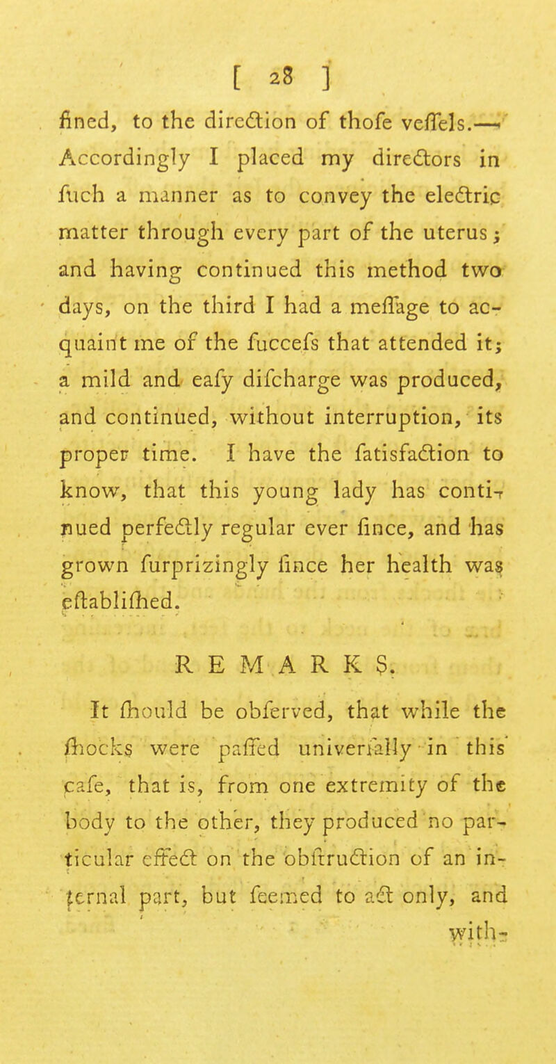 fined, to the direction of thofe ve/Tels.—! Accordingly I placed my directors in fuch a manner as to convey the electric matter through every part of the uterus ; and having continued this method two days, on the third I had a meffage to ac- quaint me of the fuccefs that attended it; a mild and eafy difcharge was produced, and continued, without interruption, its proper time. I have the fatisfaction to know, that this young lady has conti-r nued perfectly regular ever fince, and has grown furprizingly iince her health was eftablimed. REMARK?. It mould be obferved, that while the mocks were paired universally in this cafe, that is, from one extremity of the body to the other, they produced no par- ticular effect on the obitruction of an in- |ernal part, but feemed to adt only, and with-