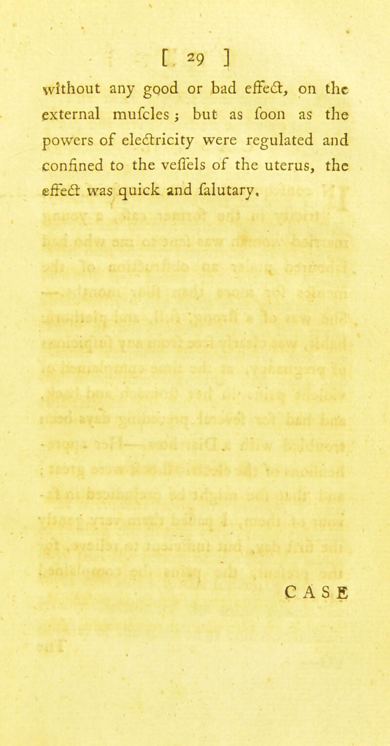 [ *9 ] without any good or bad effect, on the external mufcles; but as foon as the powers of electricity were regulated and confined to the veffels of the uterus, the effect was quick and falutary.