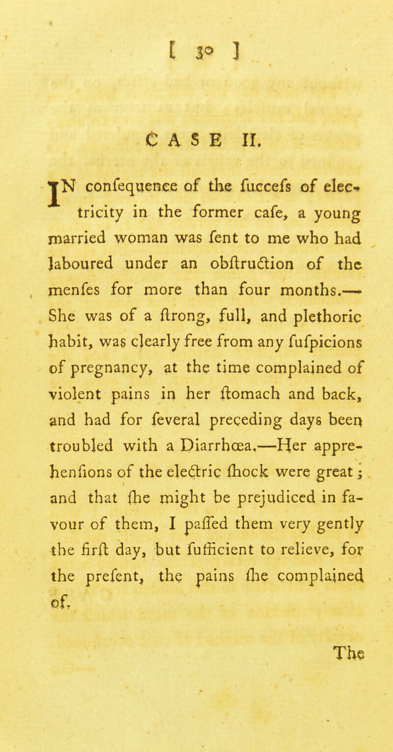 [ 3° ] CASE If, JN confequence of the fuccefs of elec- tricity in the former cafe, a young married woman was fent to me who had laboured under an obftruclion of the menfes for more than four months.—- She was of a ftrong, full, and plethoric habit, was clearly free from any fufpicions of pregnancy, at the time complained of violent pains in her ftomach and back, and had for feveral preceding days been troubled with a Diarrhoea.—Her appre- henfions of the electric mock were great; and that {he might be prejudiced in fa- vour of them, I palled them very gently the firft day, but fufficient to relieve, for the prefent, the pains fhe complained of. The