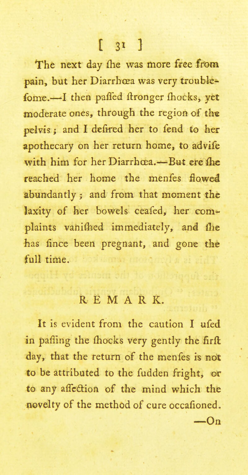 [ 3> 1 The next day me was more free from pain, but her Diarrhoea was very trouble- fome.—I then paffed ftronger mocks, yet moderate ones, through the region of th« pelvis; and I defired her to fend to her apothecary on her return home, to advife with him for her Diarrhoea.—But ere ihe reached her home the menfes flowed abundantly; and from that moment the laxity of her bowels ceafed, her com- plaints vanimed immediately, and flie has fince been pregnant, and gone the full time. REMARK. It is evident from the caution I ufed in paffing the (hocks very gently the firft day, that the return of the menfes is not to be attributed to the fudden fright, or to any alTe&ion of the mind which the novelty of the method of cure occafioned. —On