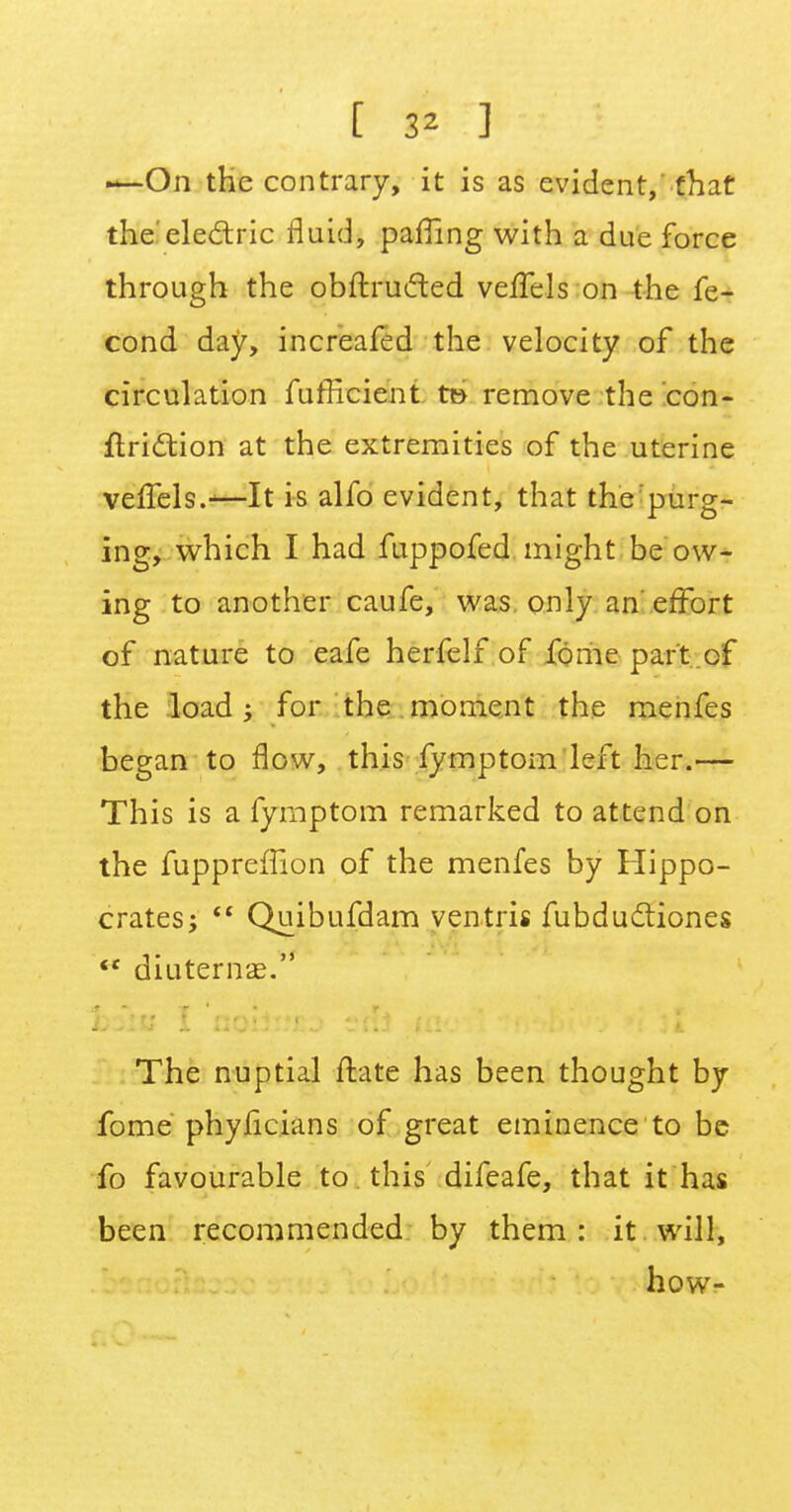 —-On the contrary, it is as evident,'that the'electric fluid, paffing with a due force through the obftruifted veffels on the fe- cond day, increafed the velocity of the circulation fufficient t» remove the con- function at the extremities of the uterine veffels.-—It is alfo evident, that the purg- ing, which I had fuppofed might be ow- ing to another caufe, was only an effort of nature to eafe herfelf of fome part of the load ; for the moment the menfes began to flow, this fymptom left her.— This is a fymptom remarked to attend on the fupprefhon of the menfes by Hippo- crates;  Quibufdam ventris fubductiones  diuternae. The nuptial ftate has been thought by fome phylicians of great eminence to be fo favourable to this difeafe, that it has been recommended by them: it will, how-